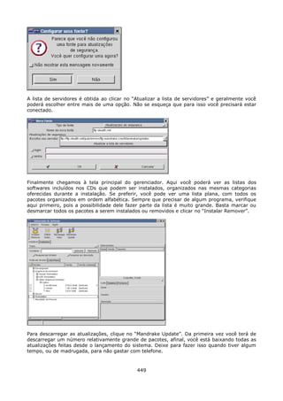 A lista de servidores é obtida ao clicar no “Atualizar a lista de servidores” e geralmente você
poderá escolher entre mais de uma opção. Não se esqueça que para isso você precisará estar
conectado.




Finalmente chegamos à tela principal do gerenciador. Aqui você poderá ver as listas dos
softwares incluídos nos CDs que podem ser instalados, organizados nas mesmas categorias
oferecidas durante a instalação. Se preferir, você pode ver uma lista plana, com todos os
pacotes organizados em ordem alfabética. Sempre que precisar de algum programa, verifique
aqui primeiro, pois a possibilidade dele fazer parte da lista é muito grande. Basta marcar ou
desmarcar todos os pacotes a serem instalados ou removidos e clicar no “Instalar Remover”.




Para descarregar as atualizações, clique no “Mandrake Update”. Da primeira vez você terá de
descarregar um número relativamente grande de pacotes, afinal, você está baixando todas as
atualizações feitas desde o lançamento do sistema. Deixe para fazer isso quando tiver algum
tempo, ou de madrugada, para não gastar com telefone.



                                             449
 