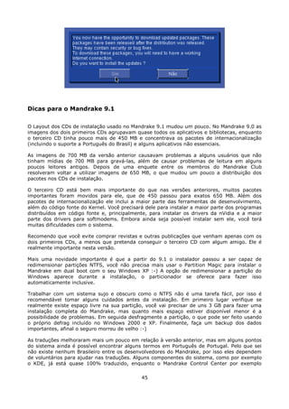 Dicas para o Mandrake 9.1

O Layout dos CDs de instalação usado no Mandrake 9.1 mudou um pouco. No Mandrake 9.0 as
imagens dos dois primeiros CDs agrupavam quase todos os aplicativos e bibliotecas, enquanto
o terceiro CD tinha pouco mais de 450 MB e concentrava os pacotes de internacionalização
(incluindo o suporte a Português do Brasil) e alguns aplicativos não essenciais.

As imagens de 700 MB da versão anterior causavam problemas a alguns usuários que não
tinham mídias de 700 MB para gravá-las, além de causar problemas de leitura em alguns
poucos leitores antigos. Depois de uma enquete entre os membros do Mandrake Club
resolveram voltar a utilizar imagens de 650 MB, o que mudou um pouco a distribuição dos
pacotes nos CDs de instalação.

O terceiro CD está bem mais importante do que nas versões anteriores, muitos pacotes
importantes foram movidos para ele, que de 450 passou para exatos 650 MB. Além dos
pacotes de internacionalização ele inclui a maior parte das ferramentas de desenvolvimento,
além do código fonte do Kernel. Você precisará dele para instalar a maior parte dos programas
distribuídos em código fonte e, principalmente, para instalar os drivers da nVidia e a maior
parte dos drivers para softmodems. Embora ainda seja possível instalar sem ele, você terá
muitas dificuldades com o sistema.

Recomendo que você evite comprar revistas e outras publicações que venham apenas com os
dois primeiros CDs, a menos que pretenda conseguir o terceiro CD com algum amigo. Ele é
realmente importante nesta versão.

Mais uma novidade importante é que a partir do 9.1 o instalador passou a ser capaz de
redimensionar partições NTFS, você não precisa mais usar o Partition Magic para instalar o
Mandrake em dual boot com o seu Windows XP :-) A opção de redimensionar a partição do
Windows aparece durante a instalação, o particionador se oferece para fazer isso
automaticamente inclusive.

Trabalhar com um sistema sujo e obscuro como o NTFS não é uma tarefa fácil, por isso é
recomendável tomar alguns cuidados antes da instalação. Em primeiro lugar verifique se
realmente existe espaço livre na sua partição, você vai precisar de uns 3 GB para fazer uma
instalação completa do Mandrake, mas quanto mais espaço estiver disponível menor é a
possibilidade de problemas. Em seguida desfragmente a partição, o que pode ser feito usando
o próprio defrag incluído no Windows 2000 e XP. Finalmente, faça um backup dos dados
importantes, afinal o seguro morreu de velho :-)

As traduções melhoraram mais um pouco em relação à versão anterior, mas em alguns pontos
do sistema ainda é possível encontrar alguns termos em Português de Portugal. Pelo que sei
não existe nenhum Brasileiro entre os desenvolvedores do Mandrake, por isso eles dependem
de voluntários para ajudar nas traduções. Alguns componentes do sistema, como por exemplo
o KDE, já está quase 100% traduzido, enquanto o Mandrake Control Center por exemplo

                                             45
 