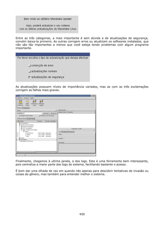 Entre as três categorias, a mais importante é sem dúvida a de atualizações de segurança,
convém baixa-la primeiro. As outras corrigem erros ou atualizam os softwares instalados, que
não são tão importantes a menos que você esteja tendo problemas com algum programa
importante.




As atualizações possuem níveis de importância variados, mas as com as três exclamações
corrigem as falhas mais graves.




Finalmente, chegamos à ultima janela, a dos logs. Esta é uma ferramenta bem interessante,
pois centraliza a maior parte dos logs do sistema, facilitando bastante o acesso.

É bom dar uma olhada de vez em quando não apenas para descobrir tentativas de invasão ou
coisas do gênero, mas também para entender melhor o sistema.




                                            450
 
