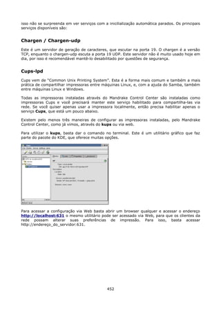 isso não se surpreenda em ver serviços com a inicilialização automática parados. Os principais
serviços disponíveis são:


Chargen / Chargen-udp
Este é um servidor de geração de caracteres, que escutar na porta 19. O chargen é a versão
TCP, enquanto o chargen-udp escuta a porta 19 UDP. Este servidor não é muito usado hoje em
dia, por isso é recomendável mantê-lo desabilitado por questões de segurança.


Cups-lpd
Cups vem de “Common Unix Printing System”. Esta é a forma mais comum e também a mais
prática de compartilhar impressoras entre máquinas Linux, e, com a ajuda do Samba, também
entre máquinas Linux e Windows.

Todas as impressoras instaladas através do Mandrake Control Center são instaladas como
impressoras Cups e você precisará manter este serviço habilitado para compartilha-las via
rede. Se você quiser apenas usar a impressora localmente, então precisa habilitar apenas o
serviço Cups, que está um pouco abaixo.

Existem pelo menos três maneiras de configurar as impressoras instaladas, pelo Mandrake
Control Center, como já vimos, através do kups ou via web.

Para utilizar o kups, basta dar o comando no terminal. Este é um utilitário gráfico que faz
parte do pacote do KDE, que oferece muitas opções.




Para acessar a configuração via Web basta abrir um browser qualquer e acessar o endereço
http://localhost:631 o mesmo utilitário pode ser acessado via Web, para que os clientes da
rede possam alterar suas preferências de impressão. Para isso, basta acessar
http://endereço_do_servidor:631.




                                             452
 