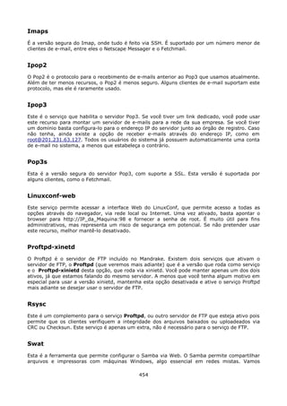 Imaps
É a versão segura do Imap, onde tudo é feito via SSH. É suportado por um número menor de
clientes de e-mail, entre eles o Netscape Messager e o Fetchmail.


Ipop2
O Pop2 é o protocolo para o recebimento de e-mails anterior ao Pop3 que usamos atualmente.
Além de ter menos recursos, o Pop2 é menos seguro. Alguns clientes de e-mail suportam este
protocolo, mas ele é raramente usado.


Ipop3
Este é o serviço que habilita o servidor Pop3. Se você tiver um link dedicado, você pode usar
este recurso para montar um servidor de e-mails para a rede da sua empresa. Se você tiver
um domínio basta configura-lo para o endereço IP do servidor junto ao órgão de registro. Caso
não tenha, ainda existe a opção de receber e-mails através do endereço IP, como em
root@201.231.63.127. Todos os usuários do sistema já possuem automaticamente uma conta
de e-mail no sistema, a menos que estabeleça o contrário.


Pop3s
Esta é a versão segura do servidor Pop3, com suporte a SSL. Esta versão é suportada por
alguns clientes, como o Fetchmail.


Linuxconf-web
Este serviço permite acessar a interface Web do LinuxConf, que permite acesso a todas as
opções através do navegador, via rede local ou Internet. Uma vez ativado, basta apontar o
browser para http://IP_da_Maquina:98 e fornecer a senha de root. É muito útil para fins
administrativos, mas representa um risco de segurança em potencial. Se não pretender usar
este recurso, melhor mantê-lo desativado.


Proftpd-xinetd
O Proftpd é o servidor de FTP incluído no Mandrake. Existem dois serviços que ativam o
servidor de FTP, o Proftpd (que veremos mais adiante) que é a versão que roda como serviço
e o Proftpd-xinietd desta opção, que roda via xinietd. Você pode manter apenas um dos dois
ativos, já que estamos falando do mesmo servidor. A menos que você tenha algum motivo em
especial para usar a versão xinietd, mantenha esta opção desativada e ative o serviço Proftpd
mais adiante se desejar usar o servidor de FTP.


Rsysc
Este é um complemento para o serviço Proftpd, ou outro servidor de FTP que esteja ativo pois
permite que os clientes verifiquem a integridade dos arquivos baixados ou uploadeados via
CRC ou Checksun. Este serviço é apenas um extra, não é necessário para o serviço de FTP.


Swat
Esta é a ferramenta que permite configurar o Samba via Web. O Samba permite compartilhar
arquivos e impressoras com máquinas Windows, algo essencial em redes mistas. Vamos

                                            454
 