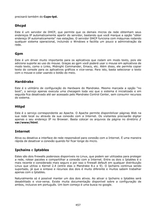 precisará também do Cups-lpd.


Dhcpd
Este é um servidor de DHCP, que permite que os demais micros da rede obtenham seus
endereços IP automaticamente apartir do servidor, bastando que você marque a opção “obter
endereço IP automaticamente” nas estações. O servidor DHCP funciona com máquinas rodando
qualquer sistema operacional, incluindo o Windows e facilita um pouco a administração da
rede.


Gpm
Este é um driver muito importante para os aplicativos que rodam em modo texto, pois ele
adiciona suporte ao uso do mouse. Graças ao gpm você poderá usar o mouse em aplicativos de
modo texto, como o Links, Midnight Commander, Emacs, etc. Além disso, ele permite copiar
texto do console para os aplicativos gráficos e vice-versa. Para isto, basta selecionar o texto
com o mouse e colar usando o botão do meio.


Harddrake
Este é o utilitário de configuração do Hardware do Mandrake. Mesmo marcada a opção “no
boot”, o serviço apenas executa uma checagem toda vez que o sistema é inicializado e em
seguida fica desativado até ser acessado pelo Mandrake Control Center, sem consumir recursos
do sistema.


Httpd
Este é o serviço correspondente ao Apache. O Apache permite disponibilizar páginas Web na
sua rede local ou através da sua conexão com a Internet. Os visitantes precisarão digitar
apenas o seu endereço IP no Browser. Basta colocar os arquivos da página no diretório /
var/www/html.


Internet
Ativa ou desativa a interface de rede responsável para conexão com a Internet. É uma maneira
rápida de desativar a conexão quando for ficar longe do micro.


Ipchains e Iptables
Estes são dois firewalls poderosos disponíveis no Linux, que podem ser utilizados para proteger
a rede, rotear pacotes e compartilhar a conexão com a Internet. Entre os dois o Iptables é o
mais recente e considerado mais seguro e por isso o firewall default em qualquer distribuição
Linux que utiliza o Kernel 2.4 (entre elas o Mandrake 8.x e 9). O Ipchains continua sendo
suportado, já que a sintaxe e recursos dos dois é muito diferente e muitos sabem trabalhar
apenas com o Iptables.

Naturalmente só é possível manter um dos dois ativos. Ao ativar o Ipchains o Iptables será
desabilitado e vice-versa. Existe muita documentação disponível sobre a configuração de
ambos, inclusive em português. Um bom começo é uma busca no google.




                                             457
 
