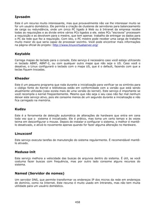 Ipvsadm
Este é um recurso muito interessante, mas que provavelmente não vai lhe interessar muito se
for um usuário doméstico. Ele permite a criação de clusteres de servidores para balanceamento
de carga ou redundância, onde um único PC ligado à Web ou à Intranet da empresa recebe
todas as requisições e as divide entre vários PCs ligados a ele. estes PCs “escravos” processam
a requisição e as devolvem para o mestre, que tem apenas trabalho de entregar os dados para
o PC da rede que fez a requisição. Com isto, o PC mestre pode receber uma carga de trabalho
muito maior do que seria capaz de processar sozinho. Você pode encontrar mais informações
na página oficial do projeto: http://www.linuxvirtualserver.org/


Keytable
Carrega mapas de teclado para o console. Este serviço é necessário caso você esteja utilizando
m teclado ABNT, ABNT-2, ou com qualquer outro mapa que não seja o US. Caso você o
desative, o Linux configurará o teclado com o mapa US, que é o default, fazendo com que a
teclas fiquem trocadas.


Kheader
Este é um pequeno programa que roda durante a inicialização para verificar se os simlinks para
o código fonte do Kernel e bibliotecas estão em conformidade com a versão que está sendo
atualmente utilizada (caso exista mais de uma versão do kernel). Este serviço é importante se
você recompila o kernel freqüentemente. Mesmo que não seja o seu caso não faz mal nenhum
deixar este serviço ativo, pois ele consome menos de um segundo durante a inicialização e não
fica carregado na memória.


Kudzu
Este é a ferramenta de detecção automática de alterações de hardware que entra em cena
toda vez que o sistema é inicializado. Ele é prático, mas toma um certo tempo e às vezes
teima em desconfigurar o mouse. Depois de instalar e configurar o sistema, o melhor é mantê-
lo desativado, e ativá-lo novamente apenas quando for fazer alguma alteração no Hardware.


Linuxconf
Este serviço executa tarefas de manutenção do sistema regularmente. É recomendável mantê-
lo ativado.


Medusa-init
Este serviço melhora a velocidade das buscas de arquivos dentro do sistema. É útil, se você
costuma fazer buscas com frequência, mas por outro lado consome alguns recursos do
sistema.


Named (Servidor de nomes)
Um servidor DNS, que permite transformar os endereços IP dos micros da rede em endereços
de domínio, como na Internet. Este recurso é muito usado em Intranets, mas não tem muita
utilidade para um usuário doméstico.




                                             458
 