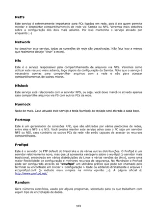 Netfs
Este serviço é extremamente importante para PCs ligados em rede, pois é ele quem permite
montar e desmontar compartilhamentos de rede via Samba ou NFS. Veremos mais detalhes
sobre a configuração dos dois mais adiante. Por isso mantenha o serviço ativado por
enquanto ;-)


Network
Ao desativar este serviço, todas as conexões de rede são desativadas. Não faça isso a menos
que realmente deseje “ilhar” o micro.


Nfs
Este é o serviço responsável pelo compartilhamento de arquivos via NFS. Veremos como
utilizar este recurso mais adiante, logo depois da configuração do Samba. Note que o serviço é
necessário apenas para compartilhar arquivos com a rede e não para acessar
compartilhamentos de outros micros.


Nfslock
Este serviço está relacionado com o servidor NFS, ou seja, você deve mantê-lo ativado apenas
caso compartilhe arquivos via FS com outros PCs da rede.


Numlock
Nada de mais. Caso ativado este serviço a tecla Numlock do teclado será ativada a cada boot.


Portmap
Este é um gerenciador de conexões RPC, que são utilizadas por vários protocolos de redes,
entre eles o NFS e o NIS. Você precisa manter este serviço ativo caso o PC seja um servidor
NFS ou NIS, caso contrário os outros PCs da rede não serão capazes de acessar os recursos
compartilhados.


Proftpd
Este é o servidor de FTP default do Mandrake e de várias outras distribuições. O Proftpd é um
servidor relativamente novo, mas que já apresenta vantagens sobre o wu-ftpd (o servidor mais
tradicional, encontrado em várias distribuições do Linux e várias versões do Unix), como uma
maior flexibilidade de configuração e melhores recursos de segurança. No Mandrake o Proftpd
pode ser configurado através do "kwuftpd" um utilitário gráfico que pode ser chamado pelo
terminal ou encontrado em Iniciar > Configuração > Rede ou editando diretamente o arquivo /
etc/proftpd.conf (o método mais simples na minha opinião ;-). A página oficial é:
http://www.proftpd.net/


Random
Gera números aleatórios, usado por alguns programas, sobretudo para os que trabalham com
algum tipo de encriptação de dados.




                                             459
 