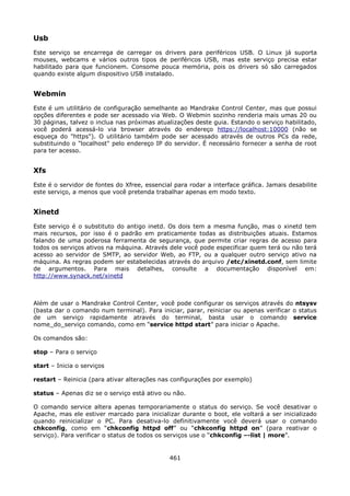 Usb
Este serviço se encarrega de carregar os drivers para periféricos USB. O Linux já suporta
mouses, webcams e vários outros tipos de periféricos USB, mas este serviço precisa estar
habilitado para que funcionem. Consome pouca memória, pois os drivers só são carregados
quando existe algum dispositivo USB instalado.


Webmin
Este é um utilitário de configuração semelhante ao Mandrake Control Center, mas que possui
opções diferentes e pode ser acessado via Web. O Webmin sozinho renderia mais umas 20 ou
30 páginas, talvez o inclua nas próximas atualizações deste guia. Estando o serviço habilitado,
você poderá acessá-lo via browser através do endereço https://localhost:10000 (não se
esqueça do "https"). O utilitário também pode ser acessado através de outros PCs da rede,
substituindo o "localhost" pelo endereço IP do servidor. É necessário fornecer a senha de root
para ter acesso.


Xfs
Este é o servidor de fontes do Xfree, essencial para rodar a interface gráfica. Jamais desabilite
este serviço, a menos que você pretenda trabalhar apenas em modo texto.


Xinetd
Este serviço é o substituto do antigo inetd. Os dois tem a mesma função, mas o xinetd tem
mais recursos, por isso é o padrão em praticamente todas as distribuições atuais. Estamos
falando de uma poderosa ferramenta de segurança, que permite criar regras de acesso para
todos os serviços ativos na máquina. Através dele você pode especificar quem terá ou não terá
acesso ao servidor de SMTP, ao servidor Web, ao FTP, ou a qualquer outro serviço ativo na
máquina. As regras podem ser estabelecidas através do arquivo /etc/xinetd.conf, sem limite
de argumentos. Para mais detalhes, consulte a documentação disponível em:
http://www.synack.net/xinetd



Além de usar o Mandrake Control Center, você pode configurar os serviços através do ntsysv
(basta dar o comando num terminal). Para iniciar, parar, reiniciar ou apenas verificar o status
de um serviço rapidamente através do terminal, basta usar o comando service
nome_do_serviço comando, como em “service httpd start” para iniciar o Apache.

Os comandos são:

stop – Para o serviço

start – Inicia o serviços

restart – Reinicia (para ativar alterações nas configurações por exemplo)

status – Apenas diz se o serviço está ativo ou não.

O comando service altera apenas temporariamente o status do serviço. Se você desativar o
Apache, mas ele estiver marcado para inicializar durante o boot, ele voltará a ser inicializado
quando reinicializar o PC. Para desativa-lo definitivamente você deverá usar o comando
chkconfig, como em “chkconfig httpd off” ou “chkconfig httpd on” (para reativar o
serviço). Para verificar o status de todos os serviços use o “chkconfig –-list | more”.


                                              461
 