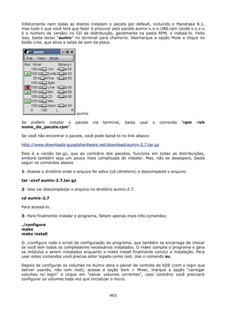 Infelizmente nem todas as distros instalam o pacote por default, incluindo o Mandrake 8.1,
mas tudo o que você terá que fazer é procurar pelo pacote aumix-x.x-x.i386.rpm (onde o x.x-x
é o número da versão) no CD da distribuição, geralmente na pasta RPM, e instala-lo. Feito
isso, basta teclar “aumix” no terminal para chama-lo. Desmarque a opção Mute e clique no
botão Line, que ativa a saída de som da placa.




                             aumix

Se preferir instalar o      pacote   via   terminal,   basta   usar   o   comando   “rpm   -ivh
nome_do_pacote.rpm”.

Se você não encontrar o pacote, você pode baixá-lo no link abaixo:

http://www.downloads-guiadohardware.net/download/aumix-2.7.tar.gz

Esta é a versão tar.gz, que ao contrário dos pacotes, funciona em todas as distribuições,
embora também seja um pouco mais complicada de instalar. Mas, não se desespere, basta
seguir os comandos abaixo

1- Acesse o diretório onde o arquivo foi salvo (cd /diretorio) e descompacte o arquivo:

tar -zxvf aumix-2.7.tar.gz

2- Isso vai descompactar o arquivo no diretório aumix-2.7.

cd aumix-2.7

Para acessá-lo.

3- Para finalmente instalar o programa, faltam apenas mais três comandos:

./configure
make
make install

O ./configure roda o script de configuração do programa, que também se encarrega de checar
se você tem todos os compiladores necessários instalados. O make compila o programa e gera
os módulos a serem instalados enquanto o make install finalmente conclui a instalação. Para
usar estes comandos você precisa estar logado como root. Use o comando su.

Depois de configurar os volumes no Aumix abra o painel de controle do KDE (com o login que
estiver usando, não com root), acesse a seção Som > Mixer, marque a opção “carregar
volumes no login” e clique em “salvar volumes correntes”, caso contrário você precisará
configurar os volumes toda vez que inicializar o micro.



                                              463
 