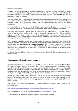 dispositivo do modem.

A partir daí você pode usar o modem normalmente, discando através do KPPP ou outro
discador de sua preferência. O programa acessa o link /dev/modem que é a localização padrão
do modem no Linux, o link aponta para o dispositivo e daí em diante o próprio Kernel cuida de
tudo, com a ajuda do módulo.

Veja que a idéia não é complicada. O maior obstáculo é que os módulos precisam ser gerados
para cada versão de cada distribuição. Um pacote compilado para o Mandrake 8.2 só
funcionará no 8.2, outro compilado para o Conectiva 8 só funcionará no Conectiva 8 e assim
por diante.

Nem adianta tentar instalar um driver destinado a outra distribuição ou a uma versão diferente
da versão que você está usando. Ele não vai funcionar. Nem tente, será perda de tempo.

Caso você não encontre o pacote para a distribuição que está usando, a segunda opção é
baixar o pacote .tar.gz com o código fonte e compila-lo você mesmo. Esta é a forma mais
segura de instalar, pois gerará um módulo produzido sob medida para o seu Kernel. Esta
também será a única opção caso você esteja usando um Kernel personalizado, diferente do que
veio originalmente na distribuição.

Para compilar qualquer driver de modem você precisa ter instalados os pacotes de
desenvolvimento, necessários para compilar qualquer programa distribuído em código fonte,
além dos pacotes kernel-source e kernel-headers, que contém o código fonte do Kernel
usado. Estes pacotes devem estar no CD da distribuição, basta instalá-los da forma usual.
Lembre-se, você deve usar os pacotes do CD da distribuição, eles precisam ser iguais ao Kernel
que está instalado.

Bem, esta é a idéia básica, daqui em diante o processo de instalação varia de acordo com o
modem usado:



Modems com chipset Lucent e Agere

Além de serem baratos e terem uma boa qualidade geral os modems com chipset Lucent são
os softmodems mais bem suportados no Linux. Se você está procurando um modem barato,
nada faixa dos 20 ou 30 dólares, os Lucent são sem dúvida a melhor escolha. Os Agere são
idênticos aos Lucent, na verdade é uma empresa que licenciou o projeto da Lucent e passou a
produzir chips com a sua marca, ou seja, os dois chipsets são idênticos. Os drivers servem
ainda para os antigos modems ISA, com chipset Lucent série Apollo.

Mesmo que você tenha outro softmodem, um PC-Tel ou um US-Robotics Winmodem por
exemplo, vendê-lo e troca-lo por um Lucent não deixa de ser uma boa idéia, pois vai facilitar
bastante a sua vida. De qualquer forma, logo a seguir veremos como instalar softmodems com
outros chipsets.

Para instalar seu Lucent no Mandrake 8.1 comece baixando o arquivo com o módulo pré-
compilado aqui:

http://www.downloads-guiadohardware.net/download/ltmdk81.tar.gz

Este arquivo é contribuição do ionmaser@yahoo.com http://maser.cjb.net

1- Depois de baixar o arquivo, abra um terminal e logue-se como root:




                                             465
 