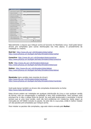 Naturalmente o arquivo que indiquei acima só funciona no Mandrake Linux. Você pode baixar
drivers pré compilados para outras distribuições nos links abaixo. O procedimento de
instalação é o mesmo.

Red Hat: http://www.sfu.ca/~cth/ltmodem/dists/redhat
http://www.physcip.uni-stuttgart.de/heby/ltmodem/dists/redhat

Conectiva: http://www.sfu.ca/~cth/ltmodem/dists/conectiva
http://www.physcip.uni-stuttgart.de/heby/ltmodem/dists/conectiva

SuSe: http://www.sfu.ca/~cth/ltmodem/dists/suse
http://www.physcip.uni-stuttgart.de/heby/ltmodem/dists/suse

Debian: http://www.sfu.ca/~cth/ltmodem/dists/debian
http://www.physcip.uni-stuttgart.de/heby/ltmodem/dists/debian



Mandrake (para versões mais recentes do driver):
http://www.sfu.ca/~cth/ltmodem/dists/mandrake
http://www.physcip.uni-stuttgart.de/heby/ltmodem/dists/mandrake



Você pode baixar também os drivers não compilados diretamente na fonte:
http://www.heby.de/ltmodem

Estes drivers podem ser instalados em qualquer distribuição do Linux e com qualquer versão
do Kernel, mas em compensação a instalação é bem mais problemática. Para começar você
precisará ter à mão o código fonte do Kernel. Se você está acostumado a recompilar o Kernel
sempre que ai uma nova versão, você não terá problemas em instala-los, basta seguir as
instruções do 1ST-READ incluído no pacote. Se esta não é a sua praia, então é melhor instalar
um dos pacotes pré-compilados que indiquei acima.

Para instalar os pacotes não compilados, siga este roteiro enviado pelo Ruther:




                                             467
 
