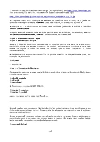 1- Obtenha o arquivo ltmodem-6.00a.tar.gz (ou equivalente) em http://www.linmodems.org
(use o Windows para baixá-lo). Você também pode baixar esta versão aqui:

http://www.downloads-guiadohardware.net/download/ltmodem-6.00a.tar.gz

2- Logue-se como root. Verifique se existem os diretórios linux e linux-2.x.x (pode ser
qualquer número) no diretório /usr/src. Caso eles existam, vá direto para o passo 4.

3- Coloque o CD 2 de sua distro no cdrom, abra uma shell (terminal), e execute o comando
“mount /mnt/cdrom”.

A seguir, entre no diretório onde estão os pacotes rpm. No Mandrake, por exemplo, execute
“cd /mnt/cdrom/Mandrake/RPMS2”. Então execute, NESSA ORDEM:

# rpm -i libncurses5-devel*.rpm
# rpm -i kernel-source*.rpm

(onde o * deve ser substituído pelo restante do nome do pacote, que varia de acordo com a
distribuição Linux que estiver utilizando. Se preferir, simplesmente pressione a tecla TAB
depois de digitar o início do nome do arquivo que o bash completará o nome
automaticamente).

4- Descompacte o arquivo ltmodem-6.00a.tar.gz num diretório de sua preferência, /root, por
exemplo. Faça isso com:

# cd /root

... seguido de:

# tar -zxf ltmodem-6.00a.tar.gz

Considerando que esse arquivo esteja lá. Entre no diretório criado: cd ltmodem-6.00a1. Agora
execute, nessa ordem:

# ./build_module
# ./ltinst2
# ./autoload

5- Finalmente, execute, NESSA ORDEM:

# insmod lt_modem
# insmod lt_serial

Agora, você pode abrir o kppp e configurá-lo.




Se você receber uma mensagem "No Such Device" ao tentar instalar o drive significa que o seu
Modem não possui chipset Lucent. Acesse o site do fabricante para descobrir qual é o chipset
correto e continue lendo.

Se por acaso você conseguir instalar normalmente o modem, conseguir discar e estabelecer a
comunicação com o provedor, mas mesmo assim o modem não enviar nem receber dados,
feche a conexão e execute o comando abaixo como root:

# route del default



                                                468
 