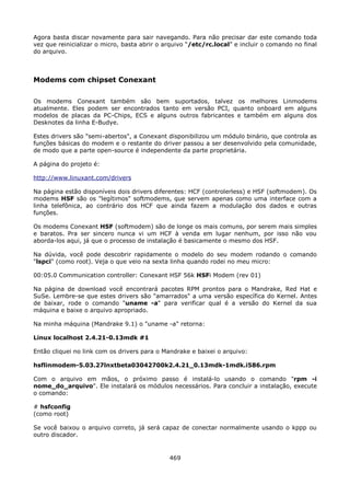 Agora basta discar novamente para sair navegando. Para não precisar dar este comando toda
vez que reinicializar o micro, basta abrir o arquivo “/etc/rc.local” e incluir o comando no final
do arquivo.



Modems com chipset Conexant

Os modems Conexant também são bem suportados, talvez os melhores Linmodems
atualmente. Eles podem ser encontrados tanto em versão PCI, quanto onboard em alguns
modelos de placas da PC-Chips, ECS e alguns outros fabricantes e também em alguns dos
Desknotes da linha E-Budye.

Estes drivers são "semi-abertos", a Conexant disponibilizou um módulo binário, que controla as
funções básicas do modem e o restante do driver passou a ser desenvolvido pela comunidade,
de modo que a parte open-source é independente da parte proprietária.

A página do projeto é:

http://www.linuxant.com/drivers

Na página estão disponíveis dois drivers diferentes: HCF (controlerless) e HSF (softmodem). Os
modems HSF são os "legítimos" softmodems, que servem apenas como uma interface com a
linha telefônica, ao contrário dos HCF que ainda fazem a modulação dos dados e outras
funções.

Os modems Conexant HSF (softmodem) são de longe os mais comuns, por serem mais simples
e baratos. Pra ser sincero nunca vi um HCF à venda em lugar nenhum, por isso não vou
aborda-los aqui, já que o processo de instalação é basicamente o mesmo dos HSF.

Na dúvida, você pode descobrir rapidamente o modelo do seu modem rodando o comando
"lspci" (como root). Veja o que veio na sexta linha quando rodei no meu micro:

00:05.0 Communication controller: Conexant HSF 56k HSFi Modem (rev 01)

Na página de download você encontrará pacotes RPM prontos para o Mandrake, Red Hat e
SuSe. Lembre-se que estes drivers são "amarrados" a uma versão específica do Kernel. Antes
de baixar, rode o comando "uname -a" para verificar qual é a versão do Kernel da sua
máquina e baixe o arquivo apropriado.

Na minha máquina (Mandrake 9.1) o "uname -a" retorna:

Linux localhost 2.4.21-0.13mdk #1

Então cliquei no link com os drivers para o Mandrake e baixei o arquivo:

hsflinmodem-5.03.27lnxtbeta03042700k2.4.21_0.13mdk-1mdk.i586.rpm

Com o arquivo em mãos, o próximo passo é instalá-lo usando o comando "rpm -i
nome_do_arquivo". Ele instalará os módulos necessários. Para concluir a instalação, execute
o comando:

# hsfconfig
(como root)

Se você baixou o arquivo correto, já será capaz de conectar normalmente usando o kppp ou
outro discador.


                                              469
 
