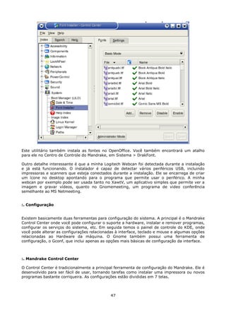 Este utilitário também instala as fontes no OpenOffice. Você também encontrará um atalho
para ele no Centro de Controle do Mandrake, em Sistema > DrakFont.

Outro detalhe interessante é que a minha Logitech Webcan foi detectada durante a instalação
e já está funcionando. O instalador é capaz de detectar vários periféricos USB, incluindo
impressoras e scanners que esteja conectados durante a instalação. Ele se encarrega de criar
um ícone no desktop apontando para o programa que permite usar o periférico. A minha
webcan por exemplo pode ser usada tanto no XawtV, um aplicativo simples que permite ver a
imagem e gravar vídeos, quanto no Gnomemeeting, um programa de video conferência
semelhante ao MS Netmeeting.


:. Configuração


Existem basicamente duas ferramentas para configuração do sistema. A principal é o Mandrake
Control Center onde você pode configurar o suporte a hardware, instalar e remover programas,
configurar os serviços do sistema, etc. Em seguida temos o painel de controle do KDE, onde
você pode alterar as configurações relacionadas à interface, teclado e mouse e algumas opções
relacionadas ao Hardware da máquina. O Gnome também possui uma ferramenta de
configuração, o Gconf, que inclui apenas as opções mais básicas de configuração da interface.



:. Mandrake Control Center

O Control Center é tradicionalmente a principal ferramenta de configuração do Mandrake. Ele é
desenvolvido para ser fácil de usar, tornando tarefas como instalar uma impressora ou novos
programas bastante corriqueira. As configurações estão divididas em 7 telas.



                                             47
 