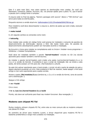 Este é o jeito mais fácil, mas cobre apenas as distribuições mais usadas. Se você usa
Slackware, Conectiva, Debian, Kurumin, etc. vai precisar apelar para o plano "b", que é baixar
o pacote com o código fonte e compilar.

O arquivo está no final da página, "Generic packages with source". Baixe o "TAR Archive" que
serve para todas as distribuições.

Enquanto escrevo a versão atual era: hsflinmodem-5.03.27lnxtbeta03042700.tar.gz

Para instalá-lo você deve descompactar o arquivo e, dentro da pasta que será criada, executar
o comando:

# make install

E, em seguida (ambos os comandos como root):

# hsfconfig

Para instalar esta versão em código fonte você precisa ter instalado o conjunto de pacotes de
desenvolvimento da distribuição. Apenas o GCC não basta neste caso. Os pacotes de
desenvolvimento (development) podem ser marcados durante a instalação.

No Kurumin o ícone para instalar os compiladores está no Iniciar> Instalar novos programas >
Utilitários > Instalar Compiladores.

Você deve ter instalado também o pacote "kernel-headers" incluído no CD (na dúvida
aproveite para instalar também o kernel-source).

Ao instalar o pacote kernel-headers será criada uma pasta /usr/src/kernel-headers-2.x.x (o
2.x.x é a versão do Kernel). O problema é que o script de instalação não vai direto a esta
pasta, ele tenta acessar um link para ela: /lib/modules/2.x.x/build.

Se este link estiver apontando para o local errado, o script irá até a parte de seleção do país e
depois abortará acusando um erro. Este problema é fácil de resolver, basta apagar o link build
antigo e criar outro apontando para a pasta correta.

Acesse a pasta /lib/modules/2.x.x (lembre-se, o 2.x.x é a versão do Kernel, varia de acordo
com a distribuição :)

Apague o link antigo:

# rm -f build

Crie o novo:

# ln -s /usr/src/kernel-headers-2.x.x build

Pronto, isto deve ser suficiente para fazer seu modem funcionar. Boa navegação :)



Modems com chipset PC-Tel

Muitos modems utilizam chipsets PC-Tel, entre eles os mais comuns são os modems onboard
nas placas PC-Chips.

Ao contrário do driver para modems Lucent, o driver disponível para modems PC-Tel é
bastante problemático e exige mais cuidados na instalação.

                                              470
 