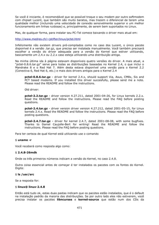 Se você é iniciante, é recomendável que se possível troque o seu modem por outro   softmodem
com chipset Lucent, que também são muito baratos, mas trazem o diferencial de      terem uma
qualidade melhor (incluindo uma velocidade de conexão sensivelmente superior e     um melhor
funcionamento em linhas ruidosas) e, principalmente, de serem bem suportados no    Linux.

Mas, de qualquer forma, para instalar seu PC-Tel comece baixando o driver mais atual em:

http://www.medres.ch/~jstifter/linux/pctel.html

Infelizmente não existem drivers pré-compilados como no caso dos Lucent, o único pacote
disponível é a versão .tar.gz, que precisa ser instalada manualmente. Você também precisará
escolher a versão do driver adequada para a versão do Kernel que estiver utilizando,
basicamente um 2.4.x ou 2.2.x caso esteja utilizando uma distribuição antiga.

Na minha última ida à página estavam disponíveis quatro versões do driver. A mais atual, a
“pctel-0.8.6.tar.gz” serve para todas as distribuições baseadas no Kernel 2.4, o que inclui o
Mandrake 8 e o Red Hat 7. Além desta estava disponível uma versão para o Kernel 2.2
(Conectiva 6, Red Hat 6, etc.) e mais dois drivers antigos para o Kernel 2.4

       pctel-0.8.6.tar.gz - driver for kernel 2.4.x, should support Via, Asus, CM8x, Sis and
       PCT based modems. If you installed this driver succesfully, please send me a note.
       Please read the README and follow the instructions.

       Old driver:

       pctel-2.2.tar.gz - driver version 4.27.211, dated 2001-04-26, for Linux kernels 2.2.x.
       Read the README and follow the instructions. Please read the FAQ before posting
       questions.

       pctel-2.4.tar.gz - driver version driver version 4.27.212, dated 2001-05-15, for Linux
       kernels 2.4.x. Read the README and follow the instructions. Please read the FAQ before
       posting questions.

       pctel-2.4.7.tar.gz - driver for kernel 2.4.7, dated 2001-08-08, with some bugfixes.
       Thanks to Daniel Caujolle-Bert for writing! Read the README and follow the
       instructions. Please read the FAQ before posting questions.

Para ter certeza de qual Kernel está utilizando use o comando

$ uname -r

Você receberá como resposta algo como:

$ 2.4.8-26mdk

Onde os três primeiros números indicam a versão do Kernel, no caso 2.4.8.

Outra coisa essencial antes de começar é ter instalados os pacotes com os fontes do Kernel.
Digite:

$ ls /usr/src

Se a resposta for:

$ linux@ linux-2.4.8

Então está tudo ok, estas duas pastas indicam que os pacotes estão instalados, que é o default
na instalação padrão da maioria das distribuições. Se por outro lado eles não estiverem, você
precisa instalar os pacotes libncurses e kernel-source que estão num dos CDs da


                                             471
 