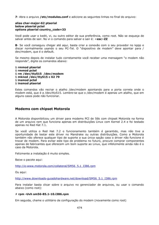 7- Abra o arquivo /etc/modules.conf e adicione as seguintes linhas no final do arquivo:

alias char-major-62 ptserial
below ptserial pctel
options ptserial country_code=33

Você pode usar o kedit, vi, ou outro editor de sua preferência, como root. Não se esqueça de
salvar antes de sair. No vi o comando para salvar e sair é: <esc>ZZ

8- Se você conseguiu chegar até aqui, basta criar a conexão com o seu provedor no kppp e
discar normalmente usando o seu PC-Tel. O “dispositivo de modem” deve apontar para /
dev/modem, que é o default.

Se mesmo depois de instalar tudo corretamente você receber uma mensagem “o modem não
responde”, digite os comandos abaixo:

$   rmmod ptserial
$   rmmod pctel
$   rm /dev/ttyS15 /dev/modem
$   mknod /dev/ttyS15 c 62 79
$   insmod pctel
$   insmod ptserial

Estes comandos vão recriar o atalho /dev/modem apontando para a porta correta onde o
modem está, que é a /dev/ttyS15. Lembre-se que o /dev/modem é apenas um atalho, que em
alguns casos pode não funcionar.



Modems com chipset Motorola

A Motorola disponibilizou um driver para modems PCI de 56k com chipset Motorola na forma
de um arquivo rpm que funciona apenas em distribuições Linux com Kernel 2.4 e foi testado
apenas no Red Hat 7.1.

Se você utiliza o Red Hat 7.2 o funcionamento também é garantido, mas não tive a
oportunidade de testar este driver no Mandrake ou outras distribuições. Como a Motorola
também não oferece qualquer tipo de suporte a sua única opção caso o driver não funcione é
trocar de modem. Para evitar este tipo de problema no futuro, procure comprar componentes
apenas de fabricantes que oferecem um bom suporte ao Linux, que infelizmente ainda não é o
caso da Motorola.

Felizmente a instalação é muito simples.

Baixe o pacote aqui:

http://e-www.motorola.com/collateral/SM56_5.1_I386.rpm

Ou aqui:

http://www.downloads-guiadohardware.net/download/SM56_5.1_I386.rpm

Para instalar basta clicar sobre o arquivo no gerenciador de arquivos, ou usar o comando
abaixo (como root):

# rpm -Uvh sm56-85.1-10.i386.rpm

Em seguida, chame o utilitário de configuração do modem (novamente como root)

                                            474
 