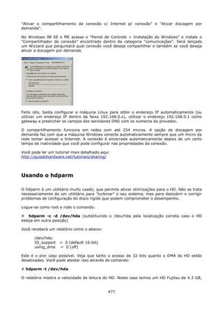 "Ativar o compartilhamento da conexão c/ Internet p/ conexão" e "Ativar discagem por
demanda".

No Windows 98 SE e ME acesse o "Painel de Controle > Instalação do Windows" e instale o
"Compartilhador de conexão" encontrado dentro da categoria "comunicações". Será lançado
um Wizzard que perguntará qual conexão você deseja compartilhar e também se você deseja
ativar a discagem por demanda.




Feito isto, basta configurar a máquina Linux para obter o endereço IP automaticamente (ou
utilizar um endereço IP dentro da faixa 192.168.0.x), utilizar o endereço 192.168.0.1 como
gateway e preencher os campos dos servidores DNS com os números do provedor.

O compartilhamento funciona em redes com até 254 micros. A opção de discagem por
demanda faz com que a máquina Windows conecte automaticamente sempre que um micro da
rede tentar acessar a Internet. A conexão é encerrada automaticamente depois de um certo
tempo de inatividade que você pode configurar nas propriedades da conexão.

Você pode ler um tutorial mais detalhado aqui:
http://guiadohardware.net/tutoriais/sharing/




Usando o hdparm

O hdparm é um utilitário muito usado, que permite ativar otimizações para o HD. Não se trata
necessariamente de um utilitário para "turbinar" o seu sistema, mas para descobrir e corrigir
problemas de configuração do disco rígido que podem comprometer o desempenho.

Logue-se como root e rode o comando:

# hdparm -c -d /dev/hda (substituindo o /dev/hda pela localização correta caso o HD
esteja em outra posição)

Você receberá um relatório como o abaixo:

      /dev/hda:
      IO_support   = 0 (default 16-bit)
      using_dma    = 0 (off)

Este é o pior caso possível. Veja que tanto o acesso de 32 bits quanto o DMA do HD estão
desativados. Você pode atestar isso através do comando:

# hdparm -t /dev/hda

O relatório mostra a velocidade de leitura do HD. Neste caso temos um HD Fujitsu de 4.3 GB,


                                            477
 