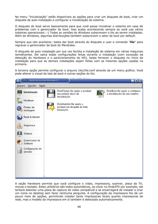 No menu "Inicialização" estão disponíveis as opções para criar um disquete de boot, criar um
disquete de auto instalação e configurar a inicialização do sistema.

O disquete de boot serve basicamente para que você possa inicializar o sistema em caso de
problemas com o gerenciador de boot. Isso acaba acontecendo sempre se você usa vários
sistemas operacionais :-) Todas as versões do Windows subscrevem o lilo ao serem instaladas.
Além do Windows, algumas distribuições também subscrevem o setor de boot por default.

Sempre que isto acontecer, basta dar boot através do disquete e usar o comando "lilo" para
regravar o gerenciador de boot do Mandrake.

O disquete de auto instalação por sua vez facilita a instalação do sistema em várias máquinas
semelhantes. Ele salva todas configurações feitas durante a instalação (com excessão da
detecção do Hardware e o particionamento do HD), basta fornecer o disquete no início da
instalação para que as demais instalações sejam feitas com as mesmas opções usadas na
primeira.

A terceira opção permite configurar o arquivo /etc/lilo.conf através de um menu gráfico. Você
pode alterar o visual da tela de boot e outras opções do lilo.




A seção Hardware permite que você configure o vídeo, impressora, scanner, placa de TV,
mouse e teclado. Estes utilitários são todos automáticos, ao clicar no DrakXTV por exemplo, ele
tentará detectar uma placa de captura de vídeo compatível e se encarregará de instalar e criar
um ícone no desktop sem fazer nenhuma pergunta. A configuração da impressora lhe dá um
pouco mais de opções, permitindo instalar tanto impressoras locais quanto impressoras de
rede, mas o modelo da impressora em sí também é detectado automaticamente.

                                              48
 