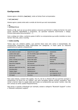 Configurando

Acesse agora o diretório /usr/src/, onde os fontes ficam armazenados:

# cd /usr/src/

Acesse agora a pasta onde está a versão do Kernel que será recompilada:

# ls
# cd linux-2.x.x

Dando um ls, você vai ver as várias pastas e arquivos que formam o código do Kernel. Se você
quiser aprender REALMENTE a programar, vai aprender bastante examinando o código.
Comece pela pasta Documentation. :-)

Com o código em mãos, o próximo passo é definir os componentes que serão incluídos no novo
Kernel. Para isto, abra o xconfig:

# make xconfig

Temos aqui um utilitário gráfico, que permite fazer tudo com calma e tranqüilidade. Os
componentes disponíveis estão organizados em categorias. A maior parte se relaciona
justamente ao suporte a dispositivos:




Para cada módulo, existem três opções, Yes (Y), No N) ou Module (M) que permite carregar o
componente na forma de um módulo, que será carregado apenas quando necessário, sem
inchar o Kernel. Esta é a opção ideal para todos os componentes que quiser manter, mas não
tem certeza se serão usados freqüentemente.

Para ativar o suporte a Bluetooth por exemplo, acesse a categoria "Bluetooth Support" e ative
o "Blutooth subsystem support"




                                            480
 