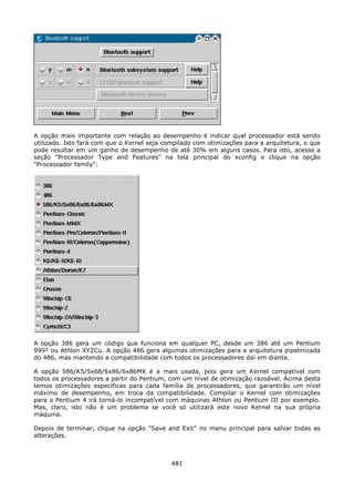 A opção mais importante com relação ao desempenho é indicar qual processador está sendo
utilizado. Isto fará com que o Kernel seja compilado com otimizações para a arquitetura, o que
pode resultar em um ganho de desempenho de até 30% em alguns casos. Para isto, acesse a
seção "Processador Type and Features" na tela principal do xconfig e clique na opção
"Processador family":




A opção 386 gera um código que funciona em qualquer PC, desde um 386 até um Pentium
999² ou Athlon XYZCu. A opção 486 gera algumas otimizações para a arquitetura pipelinizada
do 486, mas mantendo a compatibilidade com todos os processadores daí em diante.

A opção 586/K5/5x68/6x86/6x86MX é a mais usada, pois gera um Kernel compatível com
todos os processadores a partir do Pentium, com um nível de otimização razoável. Acima desta
temos otimizações específicas para cada família de processadores, que garantirão um nível
máximo de desempenho, em troca da compatibilidade. Compilar o Kernel com otimizações
para o Pentium 4 irá torná-lo incompatível com máquinas Athlon ou Pentium III por exemplo.
Mas, claro, isto não é um problema se você só utilizará este novo Kernel na sua própria
máquina.

Depois de terminar, clique na opção "Save and Exit" no menu principal para salvar todas as
alterações.



                                             481
 