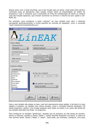 Depois disso vem a parte divertida, que é dar função para as teclas. Você pode tanto atribuir
comandos para os aplicativos mais usados (clique sobre as propriedades do atalho do
programa e cole o comando que é executado na linha de configuração da tecla) ou atribuir
uma das funções especiais, que incluem aumentar ou diminuir o volume do som, ejetar o CD-
ROM, etc.

Por exemplo, para configurar a tecla "calcular" do meu teclado para abrir o StarCalc
carregando automaticamente a minha planilha de controle de despesas, incluí o comando
"scalc /home/morimoto/Planilha.sxc".




Caso o seu teclado não esteja na lista, você tem basicamente duas opções. A primeira (e mais
rápida) é escolher um teclado com várias funções, como o Compaq Internet Keyboard (18
teclas especiais), atribuir uma função qualquer para todas as teclas e ver quais das teclas do
seu teclado equivalem às teclas no programa.

Para configurar os teclados "genéricos", aqueles que só possuem as três teclas de acordar,
dormir e hibernar, escolha o layout "Other > Yahoo Internet Keyboard (16 keys)" e utilize as
três últimas teclas "power","sleep" e "wake". Você pode, por exemplo, configurar uma para


                                             486
 
