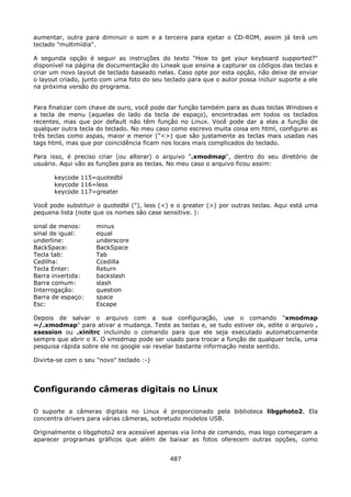 aumentar, outra para diminuir o som e a terceira para ejetar o CD-ROM, assim já terá um
teclado "multimídia".

A segunda opção é seguir as instruções do texto "How to get your keyboard supported?"
disponível na página de documentação do Lineak que ensina a capturar os códigos das teclas e
criar um novo layout de teclado baseado nelas. Caso opte por esta opção, não deixe de enviar
o layout criado, junto com uma foto do seu teclado para que o autor possa incluir suporte a ele
na próxima versão do programa.


Para finalizar com chave de ouro, você pode dar função também para as duas teclas Windows e
a tecla de menu (aquelas do lado da tecla de espaço), encontradas em todos os teclados
recentes, mas que por default não têm função no Linux. Você pode dar a elas a função de
qualquer outra tecla do teclado. No meu caso como escrevo muita coisa em html, configurei as
três teclas como aspas, maior e menor ("<>) que são justamente as teclas mais usadas nas
tags html, mas que por coincidência ficam nos locais mais complicados do teclado.

Para isso, é preciso criar (ou alterar) o arquivo ".xmodmap", dentro do seu diretório de
usuário. Aqui vão as funções para as teclas. No meu caso o arquivo ficou assim:

      keycode 115=quotedbl
      keycode 116=less
      keycode 117=greater

Você pode substituir o quotedbl ("), less (<) e o greater (>) por outras teclas. Aqui está uma
pequena lista (note que os nomes são case sensitive. ):

sinal de menos:     minus
sinal de igual:     equal
underline:          underscore
BackSpace:          BackSpace
Tecla tab:          Tab
Cedilha:            Ccedilla
Tecla Enter:        Return
Barra invertida:    backslash
Barra comum:        slash
Interrogação:       question
Barra de espaço:    space
Esc:                Escape

Depois de salvar o arquivo com a sua configuração, use o comando "xmodmap
~/.xmodmap" para ativar a mudança. Teste as teclas e, se tudo estiver ok, edite o arquivo .
xsession ou .xinitrc incluindo o comando para que ele seja executado automaticamente
sempre que abrir o X. O xmodmap pode ser usado para trocar a função de qualquer tecla, uma
pesquisa rápida sobre ele no google vai revelar bastante informação neste sentido.

Divirta-se com o seu "novo" teclado :-)




Configurando câmeras digitais no Linux

O suporte a câmeras digitais no Linux é proporcionado pela biblioteca libgphoto2. Ela
concentra drivers para várias câmeras, sobretudo modelos USB.

Originalmente o libgphoto2 era acessível apenas via linha de comando, mas logo começaram a
aparecer programas gráficos que além de baixar as fotos oferecem outras opções, como


                                             487
 
