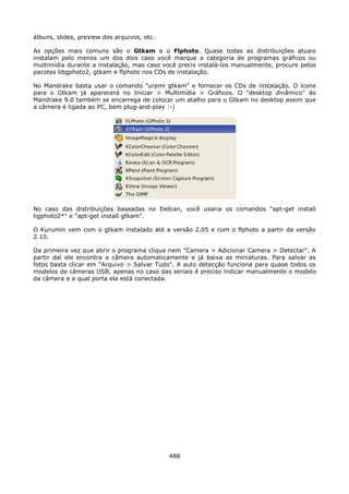 álbuns, slides, preview dos arquivos, etc.

As opções mais comuns são o Gtkam e o Flphoto. Quase todas as distribuições atuais
instalam pelo menos um dos dois caso você marque a categoria de programas gráficos ou
multimídia durante a instalação, mas caso você precis instalá-los manualmente, procure pelos
pacotes libgphoto2, gtkam e flphoto nos CDs de instalação.

No Mandrake basta usar o comando "urpmi gtkam" e fornecer os CDs de instalação. O ícone
para o Gtkam já aparecerá no Iniciar > Multimídia > Gráficos. O "desktop dinâmico" do
Mandrake 9.0 também se encarrega de colocar um atalho para o Gtkam no desktop assim que
a câmera é ligada ao PC, bem plug-and-play :-)




No caso das distribuições baseadas no Debian, você usaria os comandos "apt-get install
ligphoto2*" e "apt-get install gtkam".

O Kurumin vem com o gtkam instalado até a versão 2.05 e com o flphoto a partir da versão
2.10.

Da primeira vez que abrir o programa clique nem "Camera > Adicionar Camera > Detectar". A
partir daí ele encontra a câmera automaticamente e já baixa as miniaturas. Para salvar as
fotos basta clicar em "Arquivo > Salvar Tudo". A auto detecção funciona para quase todos os
modelos de câmeras USB, apenas no caso das seriais é preciso indicar manualmente o modelo
da câmera e a qual porta ela está conectada.




                                             488
 