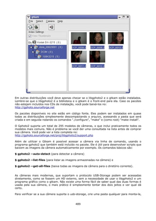 Em outras distribuições você deve apenas checar se o libgphoto2 e o gtkam estão instalados.
Lembre-se que o libgphoto2 é a biblioteca e o gtkam é o front-end para ela. Caso os pacotes
não estejam incluídos nos CDs de instalação, você pode baixá-los no:
http://gphoto.sourceforge.net

Os pacotes disponíveis no site estão em código fonte. Eles podem ser instalados em quase
todas as distribuições simplesmente descompactando o arquivo, acessando a pasta que será
criada e em seguida rodando os comandos "./configure", "make" e (como root) "make install".

O Gphoto2 suporta um total de 295 modelos de câmeras, o que inclui praticamente todos os
modelos mais comuns. Não é problema se você der uma consultada na lista antes de comprar
sua câmera. Você pode ver a lista completa no:
http://gphoto.sourceforge.net/proj/libgphoto2/support.php

Além de utilizar o Gtkam é possível acessar a câmera via linha de comando, usando o
programa gphoto2 que também está incluído no pacote. Ele é útil para desenvolver scripts que
baixem as imagens da câmera automaticamente por exemplo. Os comandos básicos são:

$ gphoto2 --auto-detect (para detectar a câmera)

$ gphoto2 --list-files (para listar as imagens armazenadas na câmera) e

$ gphoto2 --get-all-files (baixa todas as imagens da câmera para o diretório corrente).


As câmeras mais modernas, que suportam o protocolo USB-Storage podem ser acessadas
diretamente, como se fossem um HD externo, sem a necessidade de usar o libgphoto2 e um
programa gráfico como o gtkam. Não existe uma forma fácil de saber qual das duas formas é
usada pela sua câmera, o mais prático é simplesmente tentar dos dois jeitos e ver qual dá
certo.

Para verificar se a sua câmera suporta o usb-storage, crie uma pasta qualquer para monta-la,


                                            489
 