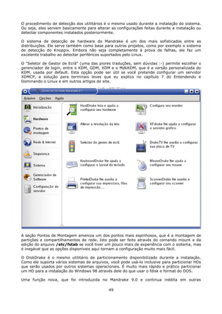 O procedimento de detecção dos utilitários é o mesmo usado durante a instalação do sistema.
Ou seja, eles servem basicamente para alterar as configurações feitas durante a instalação ou
detectar componentes instalados posteriormente.

O sistema de detecção de hardware do Mandrake é um dos mais sofisticados entre as
distribuições. Ele serve também como base para outros projetos, como por exemplo o sistema
de detecção do Knoppix. Embora não seja completamente à prova de falhas, ele faz um
excelente trabalho ao detectar periféricos suportados pelo Linux.

O "Seletor de Gestor de Ecrã" (uma das piores traduções, sem dúvidas :-) permite escolher o
gerenciador de login, entre o KDM, GDM, XDM e o MdkKDM, que é a versão personalizada do
KDM, usada por default. Esta opção pode ser útil se você pretende configurar um servidor
XDMCP, a solução para terminais leves que eu explico no capítulo 7 do Entendendo e
Dominando o Linux e em outros artigos do site.




A seção Pontos de Montagem ameniza um dos pontos mais espinhosos, que é a montagem de
partições e compartilhamentos de rede. Isto pode ser feito através do comando mount e da
edição do arquivo /etc/fstab se você tiver um pouco mais de experiência com o sistema, mas
é inegável que as opções disponíveis aqui tornam a configuração muito mais fácil.

O DiskDrake é o mesmo utilitário de particionamento disponibilizado durante a instalação.
Como ele suporta vários sistemas de arquivos, você pode usá-lo inclusive para particionar HDs
que serão usados por outros sistemas operacionais. É muito mais rápido e prático particionar
um HD para a instalação do Windows 98 através dele do que usar o fdisk e format do DOS.

Uma função nova, que foi introduzida no Mandrake 9.0 e continua inédita em outras

                                             49
 