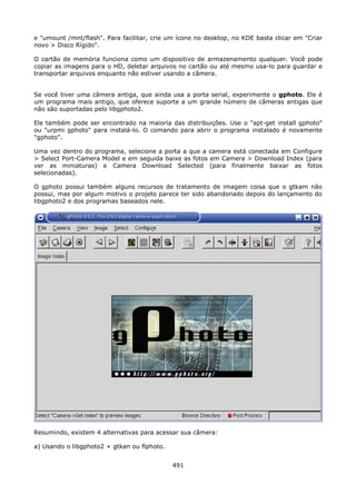 e "umount /mnt/flash". Para facilitar, crie um ícone no desktop, no KDE basta clicar em "Criar
novo > Disco Rígido".

O cartão de memória funciona como um dispositivo de armazenamento qualquer. Você pode
copiar as imagens para o HD, deletar arquivos no cartão ou até mesmo usa-lo para guardar e
transportar arquivos enquanto não estiver usando a câmera.


Se você tiver uma câmera antiga, que ainda usa a porta serial, experimente o gphoto. Ele é
um programa mais antigo, que oferece suporte a um grande número de câmeras antigas que
não são suportadas pelo libgphoto2.

Ele também pode ser encontrado na maioria das distribuições. Use o "apt-get install gphoto"
ou "urpmi gphoto" para instalá-lo. O comando para abrir o programa instalado é novamente
"gphoto".

Uma vez dentro do programa, selecione a porta a que a camera está conectada em Configure
> Select Port-Camera Model e em seguida baixe as fotos em Camera > Download Index (para
ver as miniaturas) e Camera Download Selected (para finalmente baixar as fotos
selecionadas).

O gphoto possui também alguns recursos de tratamento de imagem coisa que o gtkam não
possui, mas por algum motivo o projeto parece ter sido abandonado depois do lançamento do
libgphoto2 e dos programas baseados nele.




Resumindo, existem 4 alternativas para acessar sua câmera:

a) Usando o libgphoto2 + gtkan ou flphoto.


                                             491
 