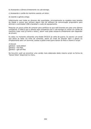 b) Acessando a câmera diretamente via usb-storage.

c) Acessando o cartão de memória usando um leitor.

d) Usando o gphoto antigo.

Infelizmente nem todas as câmeras são suportadas, principalmente os modelos mais baratos
da Aiptek e outros que utilizam algum tipo de software de comunicação proprietário para
eliminar o controlador USB e baratear o custo do equipamento.

Pesquise um pouco antes de comprar para certificar-se que está levando pra casa uma câmera
compatível. O ideal é que a câmera seja compatível com o usb-storage ou utilize um cartão de
memória (caso você já tenha o leitor), assim você pode acessa-la diretamente sem depender
de drivers.

Eu estou no momento utilizando uma Kodak DX3215 já velha de guerra. Eu escrevi um script
que baixa as fotos via linha de comando, assim ao invés de precisar abrir o gtkam eu
simplesmente abro um terminal, acesso a pasta onde quero baixar as fotos e chamo o script:

#!/bin/sh
gphoto2 --auto-detect
gphoto2 --list-files
gphoto2 --get-all-files

No Kurumin você vai encontrar uma versão mais elaborada deste mesmo script na forma do
"baixar-fotos" disponível no menu.




                                            492
 