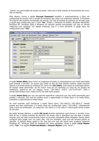 "outros" nas permissões de acesso da pasta. Tudo isso é feito usando as ferramentas do Linux,
não no Samba.

Mais abaixo, temos a opção Encrypt Password também é importantíssima e deve ser
configurada de acordo com a versão do Windows que rodar nas máquinas clientes. O Windows
95 original não suporta encriptação de senhas, por isso só poderá se conectar ao servidor caso
a opção seja configurada com o valor "No". Porém, o Windows 95 OSR/2, Windows 98/SE/ME,
Windows NT, Windows 2000 e Windows XP utilizam senhas encriptadas, por isso ao utilizar
máquinas com qualquer um destes sistemas, que é o mais provável, a opção deve ser
configurada como "Yes".




A opção Hosts Allow deve incluir os endereços IP todos os computadores que terão permissão
para acessar o servidor. Se quiser que todos os PCs da rede tenham acesso, basta escrever
apenas a primeira parte do endereço IP, como em 192.168.0. onde todos os endereços dentro
do escopo serão permitidos. Se for incluir mais de um endereço ou mais de um escopo de
endereços, separe-os por um espaço, como: "192.168.0. 10.0.0. 123.73.45.167". Caso o
campo permaneça vazio, todos os PCs da rede terão acesso.

A opção Hosts Deny por sua vez permite especificar máquinas que não terão permissão para
acessar o servidor. Em caso de conflito entre o especificado no Hosts Deny e no Hosts Allow,
prevalece o especificado no Hosts Allow.

Se você exemplo você configurar o Hosts Allow como "192.168.0.2 192.168.0.3" (dando
acesso aos dois endereços) e o Hosts Deny for configurado como "192.168.0." (bloqueando
toda a faixa de endereços), as máquinas 192.168.0.2 e 192.168.0.3 continuarão tendo acesso
ao servidor.

Na seção Browse Options, a opção OS Level permite especificar qual chance o servidor Linux
terá de ser o master browser do domínio. No nosso caso é desejável que ele seja o master
browser pois ele está concentrando todos os recursos acessados pelas estações. Sendo assim
configure esta opção com um valor alto, 100 por exemplo, para que ele sempre ganhe as
eleições. O default dessa opção é 20, que faz com que ele perca para qualquer máquina
Windows NT, Windows 2000 ou Windows XP. Para completar, deixe a opção Local Master
como "Yes" e as opções Preferred Master e Domain Master como "Auto".

                                             497
 