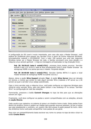A configuração do OS Level é muito importante, pois caso não seja o Master Browser, você
poderá ter problemas para acessar seu servidor Linux a partir de outras máquinas Windows,
principalmente rodando o NT/2000/XP. Com o valor 100 sempre que uma das máquinas
Windows tentar ser o Master Browser da rede, o Samba convocará uma nova eleição e a
máquina Linux sempre ganhará :-) Veja as mensagens armazenadas no log (tradução livre):

      Feb 28 20:39:43 beta-2 nmbd[1751]: processo_local_master_anuncia: Servidor
      ALPHA-5 sob o IP 10.0.0.1 está se auto proclamando como o local master browser do
      workgroup HOME e eu 