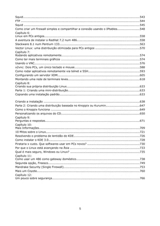 Squid........................................................................................................................543
FTP ..........................................................................................................................544
Squid .......................................................................................................................545
Como criar um firewall simples e compartilhar a conexão usando o IPtables.......................548
Capítulo 6:
Linux em PCs antigos..................................................................................................558
A aventura de instalar o RedHat 7.2 num 486................................................................558
Slackware 8.1 num Pentium 133...................................................................................563
Vector Linux: uma distribuição otimizada para PCs antigos .............................................570
Capítulo 7:
Rodando aplicativos remotamente................................................................................574
Como ter mais terminais gráficos .................................................................................574
Usando o VNC............................................................................................................576
x2vnc: Dois PCs, um único teclado e mouse...................................................................588
Como rodar aplicativos remotamente via telnet e SSH.....................................................593
Configurando um servidor XDM....................................................................................605
Montando uma rede de terminais leves..........................................................................618
Capítulo 8:
Criando sua própria distribuição Linux...........................................................................633
Parte 1: Criando uma mini-distribuição..........................................................................633
Copiando uma instalação padrão..................................................................................633

Criando a instalação ...................................................................................................638
Parte 2: Criando uma distribuição baseada no Knoppix ou Kurumin...................................647
Como o Knoppix funciona ...........................................................................................649
Personalizando os arquivos do CD.................................................................................650
Capítulo 9:
Perguntas e respostas.................................................................................................671
Capítulo 10:
Mais Informações........................................................................................................709
10 Mitos sobre o Linux.................................................................................................721
Resolvendo o problema de lentidão do KDE....................................................................726
Como instalar o KDE 3.0..............................................................................................728
Pirataria x custo. Que softwares usar em PCs novos? ......................................................730
Por que o Linux está avançando na Ásia .......................................................................733
Qual é mais seguro, Windows ou Linux? .......................................................................735
Capítulo 11:
Como usar um 486 como gateway doméstico.................................................................738
Segunda opção, Freesco..............................................................................................749
Mandrake Security (Single Firewall)..............................................................................753
Mais um Coyote..........................................................................................................760
Capítulo 12:
Um pouco sobre segurança..........................................................................................766




                                                               5
 