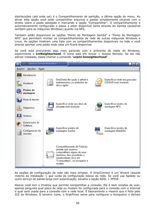 distribuições (até onde sei) é o Compartilhamento de partição, a última opção do menu. Ao
ativar esta opção você pode compartilhar arquivos e pastas simplesmente clicando com o
direito sobre a pasta desejada e marcando a opção "Compartilhar". O compartilhamento é
automaticamente configurado e passa a estar disponível tanto através do Samba (acessível
também para as máquinas Windows) quanto via NFS.

Também estão disponíveis as opções "Ponto de Montagem Samba" e "Ponto de Montagem
NFS" que permitem montar os compartilhamentos de rede de outras máquinas Windows e
Linux. As opções mostram uma lista com os compartilhamentos disponíveis na rede e você
precisa apontar uma pasta onde cada um ficará disponível.

Se você está procurando algo mais parecido com o ambiente de redes do Windows,
experimente o LinNeighborhood. O ícone está em Iniciar > Acesso Remoto. Se ele não
estiver instalado, basta chamar o comando "urpmi linneighborhood".




As opções de configuração de rede são mais simples. O DracConnect é um Wizard (aquele
mesmo da instalação :) que cuida da configuração básica da rede. Se você usa Speedy ou
outro serviço de banda larga com autenticação, escolha a opção ADSL > PPPoE.

Abaixo você tem o DrakGw que permite compartilhar a conexão. Ele é bem simples de usar,
apenas pergunta qual placa de rede ou modem foi configurada para a conexão com a Internet
e qual será usada para a conexão com a rede local. É basicamente o mesmo que é feito pelo
ICS do Windows. O terceiro ícone, o DrakProxy serve para configurar o Konqueror e demais


                                           50
 