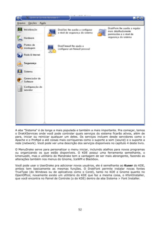 A aba "Sistema" é de longe a mais populada e também a mais importante. Pra começar, temos
o DrakXServices onde você pode controlar quais serviços do sistema ficarão ativos, além de
para, iniciar ou reiniciar qualquer um deles. Os serviços incluem desde servidores como o
Apache e o Proftpd a até coisas mais corriqueiras como o suporte a som (sound) e o suporte a
rede (network). Você pode ver uma descrição dos serviços disponíveis no capítulo 4 deste livro.

O MenuDrake serve para personalizar o menu iniciar, incluindo atalhos para novos programas
ou organizando os que estão disponíveis. O KDE possui uma ferramenta semelhante, o
kmenuedit, mas o utilitário do Mandrake tem a vantagem de ser mais abrangente, fazendo as
alterações também nos menus do Gnome, IceWM e Blackbox.

Você pode usar o UserDrake pra adicionar novos usuários, ele é semelhante ao Kuser do KDE,
ambos tem basicamente as mesmas funções. O DrakFont permite instalar novas fontes
TrueType (do Windows ou de aplicativos como o Corel), tanto no KDE e Gnome quanto no
OpenOffice; novamente existe um utilitário do KDE que faz a mesma coisa, o KfontInstaller,
que você encontra no Painel de Controle (o do KDE) dentro da aba Sistema > Font Installer.




                                              52
 