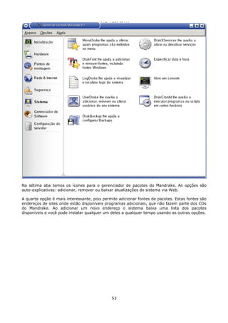 Na sétima aba temos os ícones para o gerenciador de pacotes do Mandrake. As opções são
auto-explicativas: adicionar, remover ou baixar atualizações do sistema via Web.

A quarta opção é mais interessante, pois permite adicionar fontes de pacotes. Estas fontes são
endereços de sites onde estão disponíveis programas adicionais, que não fazem parte dos CDs
do Mandrake. Ao adicionar um novo endereço o sistema baixa uma lista dos pacotes
disponíveis e você pode instalar qualquer um deles a qualquer tempo usando as outras opções.




                                             53
 