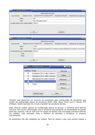 Também está disponível um conjunto de assistentes para configuração de servidores, que
cuidam da configuração básica de servidores DHCP, DNS, News, Proxy (com o Squid), FTP
(Proftpd), Postfix (servidor de e-mail) e também de servidores Samba.

Estes Wizards cuidam apenas da configuração básica do serviço, o suficiente para fazê-los
funcionar sem muita customização. Isto é suficiente para satisfazer as necessidades de grande
parte dos usuários, mas se você quer ter acesso às opções mais avançadas precisará dominar
um utilitário mais avançado como o Webmin ou aprender a configurar os arquivos
manualmente.

Os assistentes não são instalados por default. Para ter acesso a eles você precisa instalar o


                                             55
 