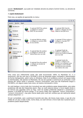 pacote "drakwizard", que pode ser instalado através do próprio Control Center, ou através do
comando:

# urpmi drakwizard

Feito isso, as opções já aparecerão no menu:




Uma coisa que infelizmente ainda não está funcionando 100% no Mandrake 9.1 é o
automount, que faz com que o CD-ROM e drive de disquetes sejam montados e desmontados
de forma transparente, assim como no Windows. Este é um problema comum em quase todas
as distribuições, não apenas no Mandrake. De vez em quando o automount se confunde e você
precisa dar várias vezes o comando "umount /mnt/cdrom" para que ele finalmente largue o
CD-ROM e, em alguns casos mais raros, só mesmo reiniciando o micro.

Se você desliga o micro todo dia é provável que este problema passe despercebido, pois estes
problemas não são tão freqüentes assim. Mas, se você costuma deixar o micro ligado direto e
só reinicia nos upgrades como eu faço, você vai acabar preferindo desativar o automount e
acessar o CD-ROM da forma antiga. É um pouco chato ficar digitando "mount /mnt/cdrom",
"umount /mnt/cdrom", mas pelo menos deste jeito você tem certeza que ele realmente estará
sempre disponível :-)

Só por curiosidade, usei o automount durante seis dias, ele travou duas vezes, o que dá uma
média de um pau a cada 3 dias. Como disse, se você reinicia o micro todo dia é possível que o
problema passe despercebido.




                                               56
 