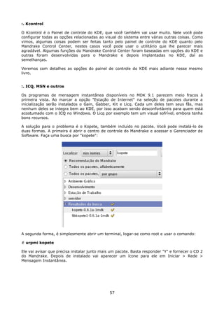 :. Kcontrol

O Kcontrol é o Painel de controle do KDE, que você também vai usar muito. Nele você pode
configurar todas as opções relacionadas ao visual do sistema entre várias outras coisas. Como
vimos, algumas coisas podem ser feitas tanto pelo painel de controle do KDE quanto pelo
Mandrake Control Center, nestes casos você pode usar o utilitário que lhe parecer mais
agradável. Algumas funções do Mandrake Control Center foram baseadas em opções do KDE e
outras foram desenvolvidas para o Mandrake e depois implantadas no KDE, daí as
semelhanças.

Veremos com detalhes as opções do painel de controle do KDE mais adiante nesse mesmo
livro.


:. ICQ, MSN e outros

Os programas de mensagem instantânea disponíveis no MDK 9.1 parecem meio fracos à
primeira vista. Ao marcar a opção "Estação de Internet" na seleção de pacotes durante a
inicialização serão instalados o Gain, Gabber, Kit e Licq. Cada um deles tem seus fãs, mas
nenhum deles se integra bem ao KDE, por isso acabam sendo desconfortáveis para quem está
acostumado com o ICQ no Windows. O Licq por exemplo tem um visual sofrível, embora tenha
bons recursos.

A solução para o problema é o Kopete, também incluído no pacote. Você pode instalá-lo de
duas formas. A primeira é abrir o centro de controle do Mandrake e acessar o Gerenciador de
Software. Faça uma busca por "kopete":




A segunda forma, é simplesmente abrir um terminal, logar-se como root e usar o comando:

# urpmi kopete

Ele vai avisar que precisa instalar junto mais um pacote. Basta responder "Y" e fornecer o CD 2
do Mandrake. Depois de instalado vai aparecer um ícone para ele em Iniciar > Rede >
Mensagem Instantânea.




                                              57
 