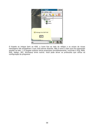O Kopete se integra bem ao KDE, o ícone fica ao lado do relógio e os avisos de novas
mensagens não atrapalham o que você estiver fazendo. Não é como o Gain que fica pipocando
janelas na tela :-) O Kopete suporta vários protocolos simultâneamente, incluindo o ICQ, MSN,
AIM, Jabber, IRC, WinPopup entre outros. Você pode ativar os protocolos que utiliza na
configuração do programa:




                                             58
 