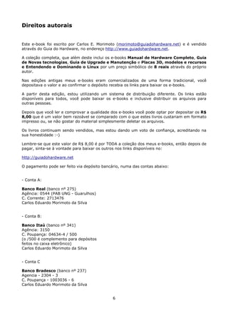 Direitos autorais


Este e-book foi escrito por Carlos E. Morimoto (morimoto@guiadohardware.net) e é vendido
através do Guia do Hardware, no endereço http://www.guiadohardware.net.

A coleção completa, que além deste inclui os e-books Manual de Hardware Completo, Guia
de Novas tecnologias, Guia de Upgrade e Manutenção e Placas 3D, modelos e recursos
e Entendendo e Dominando o Linux por um preço simbólico de 8 reais através do próprio
autor.

Nas edições antigas meus e-books eram comercializados de uma forma tradicional, você
depositava o valor e ao confirmar o depósito recebia os links para baixar os e-books.

A partir desta edição, estou utilizando um sistema de distribuição diferente. Os links estão
disponíveis para todos, você pode baixar os e-books e inclusive distribuir os arquivos para
outras pessoas.

Depois que você ler e comprovar a qualidade dos e-books você pode optar por depositar os R$
8,00 que é um valor bem razoável se comparado com o que estes livros custariam em formato
impresso ou, se não gostar do material simplesmente deletar os arquivos.

Os livros continuam sendo vendidos, mas estou dando um voto de confiança, acreditando na
sua honestidade :-)

Lembre-se que este valor de R$ 8,00 é por TODA a coleção dos meus e-books, então depois de
pagar, sinta-se à vontade para baixar os outros nos links disponíveis no:

http://guiadohardware.net

O pagamento pode ser feito via depósito bancário, numa das contas abaixo:


- Conta A:

Banco Real (banco nº 275)
Agência: 0544 (PAB UNG - Guarulhos)
C. Corrente: 2713476
Carlos Eduardo Morimoto da Silva


- Conta B:

Banco Itaú (banco nº 341)
Agência: 3150
C. Poupança: 04634-4 / 500
(o /500 é complemento para depósitos
feitos no caixa eletrônico)
Carlos Eduardo Morimoto da Silva


- Conta C

Banco Bradesco (banco nº 237)
Agencia - 2304 - 3
C. Poupança - 1003036 - 6
Carlos Eduardo Morimoto da Silva


                                             6
 
