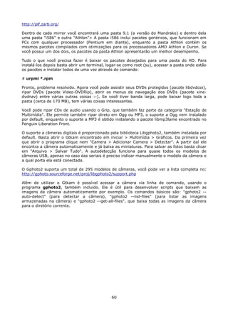 http://plf.zarb.org/

Dentro de cada mirror você encontrará uma pasta 9.1 (a versão do Mandrake) e dentro dela
uma pasta "i586" e outra "Athlon"> A pasta i586 inclui pacotes genéricos, que funcionam em
PCs com qualquer processador (Pentium em diante), enquanto a pasta Athlon contém os
mesmos pacotes compilados com otimizações para os processadores AMD Athlon e Duron. Se
você possui um dos dois, os pacotes da pasta Athlon apresentarão um melhor desempenho.

Tudo o que você precisa fazer é baixar os pacotes desejados para uma pasta do HD. Para
instalá-los depois basta abrir um terminal, logar-se como root (su), acessar a pasta onde estão
os pacotes e instalar todos de uma vez através do comando:

# urpmi *.rpm

Pronto, problema resolvido. Agora você pode assistir seus DVDs protegidos (pacote libdvdcss),
ripar DVDs (pacote Video-DVDRip), abrir os menus de navegação dos DVDs (pacote xine-
dvdnav) entre várias outras coisas :-). Se você tiver banda larga, pode baixar logo toda a
pasta (cerca de 170 MB), tem várias coisas interessantes.

Você pode ripar CDs de audio usando o Grip, que também faz parte da categoria "Estação de
Multimídia". Ele permite também ripar direto em Ogg ou MP3, o suporte a Ogg vem instalado
por default, enquanto o suporte a MP3 é obtido instalando o pacote libmp3lame encontrado no
Penguin Liberation Front.

O suporte a câmeras digitais é proporcionado pela biblioteca Libgphoto2, também instalada por
default. Basta abrir o Gtkam encontrado em iniciar > Multimídia > Gráficos. Da primeira vez
que abrir o programa clique nem "Camera > Adicionar Camera > Detectar". A partir daí ele
encontra a câmera automaticamente e já baixa as miniaturas. Para salvar as fotos basta clicar
em "Arquivo > Salvar Tudo". A autodetecção funciona para quase todos os modelos de
câmeras USB, apenas no caso das seriais é preciso indicar manualmente o modelo da câmera e
a qual porta ela está conectada.

O Gphoto2 suporta um total de 295 modelos de câmeras, você pode ver a lista completa no:
http://gphoto.sourceforge.net/proj/libgphoto2/support.php

Além de utilizar o Gtkam é possível acessar a câmera via linha de comando, usando o
programa gphoto2, também incluído. Ele é útil para desenvolver scripts que baixem as
imagens da câmera automaticamente por exemplo. Os comandos básicos são: "gphoto2 --
auto-detect" (para detectar a câmera), "gphoto2 --list-files" (para listar as imagens
armazenadas na câmera) e "gphoto2 --get-all-files", que baixa todas as imagens da câmera
para o diretório corrente.




                                              60
 