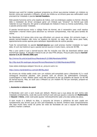Sempre que você for instalar qualquer programa ou driver que precise instalar um módulo no
Kernel, como por exemplo o VMware, drivers da nVidia ou os drivers para seu softmodem você
precisará ter instalado o pacote kernel-headers.

Este pacote funciona como uma espécie de índice, com os endereços usados no Kernel. Através
dele o instalador do driver consegue gerar um módulo que "encaixe" no Kernel que está
rodando na sua máquina. Em geral a compilação do módulo é mais ou menos automática, mas
o pacote precisa estar instalado.

O pacote kernel-source inclui o código fonte do Kernel, ele é necessário caso você resolva
recompilar o Kernel inteiro para adicionar ou remover componentes, mas não para tarefas de
rotina.

No Mandrake 9.2 temos dois erros que dificultam um pouco as coisas. Em primeiro lugar, o
pacote kernel-headers não inclui os headers do Kernel, ou seja, ele não serve para nada,
aparentemente existe apenas para satisfazer dependências de outros pacotes.

Tudo foi concentrado no pacote kernel-source que você precisa manter instalado no lugar
dele. O ruim da história é que o pacote kernel-source é muito maior, cerca de 40 MB.

Mas a pior parte é que o kernel-source não foi incluído nos CDs da download edition para
economizar espaço. A solução é baixa-lo de um dos FTPs oficiais. Procure pelo arquivo kernel-
source-2.4.22-10mdk.i586.rpm

ftp://mirror.fis.unb.br/pub/linux/Mandrake/9.2/i586/Mandrake/RPMS/

ftp://ftp-stud.fht-esslingen.de/pub/Mirrors/Mandrake/9.2/i586/Mandrake/RPMS/

Caso estes endereços estejam fora do ar, procure outro no:

http://www.mandrakelinux.com/pt-BR/ftp.php3

Os drivers da nVidia estão vindo com um módulo pré-compilado para o Mandrake 9.2 e você
conseguirá encontrar pacotes .rpm prontos com os drivers de softmodems Conexant,
Lucent/Agere e Intel. Nestes casos você não precisará se dar ao trabalho de baixar os 40 MB
do kernel-source. Mas, se você usa o VMware ou um modem PC-Tel por exemplo, prepare-se
para o download.


:. Aumente o volume do som!


O Mandrake vem com o som mudo por default. Mesmo que a sua placa de som tenha sido
instalada corretamente, você não ouvirá nenhum som até que ajuste o volume em Multimedia
> Sound > Kmix, onde você pode ajustar individualmente cada uma das saídas da placa.

O som mudo é o default no Alsa, o conjunto de drivers e utilitários de som usado em
complemento aos drivers que já vem pré-instalados no Kernel. Embora esse comportamento
não seja muito bem vindo do ponto de vista da facilidade de uso a equipe do Mandrake
preferiu manter o default.




                                             62
 