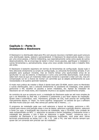 Capítulo 1 - Parte 3:
Instalando o Slackware

O Slackware é a distribuição ideal para PCs com poucos recursos e também para quem procura
uma distribuição rápida, estável e personalizável. O Slackware foi desenvolvido desde o início
por uma única pessoa, o Patrick Volkerding, que esporádicamente conta coma ajuda de outros
desenvolvedores. Ele se encarrega de testar e incluir novos pacotes, aperfeiçoar o instalador e
outras ferramentas e, periodicamente, lança uma nova versão incluindo todo o trabalho feito
até então.

O Slackware é bastante espartano em termos de ferramentas de configuração. Quase tudo é
feito alterando diretamente os scripts de configuração, ou utilizando ferramentas simples. É um
pesadelo para qualquer iniciante, mas ao mesmo tempo uma oportunidade única de se
aprofundar no uso do sistema. O Slackware é como uma caminhão desmontado, você precisa
saber bem mais do que um motorista médio para montá-lo e aprender a lidar com ele, mas em
compensação vai ter a chance de montar um caminhão que se adapte perfeitamente às suas
necessidades e de quebra aprender bastante.

O modo mais prático de instalar o Slack é dando boot pelo CD-ROM, assim como no Mandrake
e outras distribuições. Isto o colocará diretamente no assistente de instalação, onde poderá
particionar o HD, escolher os pacotes a serem instalados, etc. Apesar do instalador do
Slackware ser em modo texto, ele é bastante intuitivo e as opções razoavelmente simples.

Ao contrário do que se costuma ouvir, a instalação do Slackware pode ser até mais simples do
que a do Mandrake ou Red Hat, o problema é justamente o que fazer depois da instalação.
Quase nada é automático: som, impressora, gravador de CDs, tudo precisa ser configurado
manualmente depois. O "slack" no nome significa "preguiçoso" no sentido de que o software
não fará muita coisa por você. Mas vamos por partes não é mesmo... ;-)

O programa de instalação pede que você selecione o layout do teclado; particione o HD;
criando pelo menos uma partição swap e uma de dados; selecione a partição destino; selecione
a fonte (ou seja, a localização dos arquivos de instalação, seja o CD-ROM, uma unidade de
rede compartilhada via NFS...); selecionar os pacotes a serem instalados e finalmente iniciar a
instalação dos pacotes, o que é feito ao selecionar a opção "Install". Lembre-se que o
instalador do Slackware é um ambiente totalmente multitarefa, você pode abrir vários
terminais pressionando as teclas Crtl + Alt + F2 (até o F4). Use este recurso sempre que
quiser dar um comando sem precisar sair do instalador:




                                              63
 