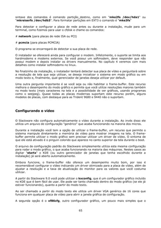 sintaxe dos comandos é comando partição_destino, como em "mke2fs /dev/hda1" ou
"mkreiserfs /dev/hdb3". Para formatar partições em EXT3 o comando é "mke3fs"

Para detectar e configurar a placa de rede antes ou durante a instalação, mude para um
terminal, como fizemos para usar o cfdisk e chame os comandos:

# network (para placas de rede ISA ou PCI)

# pcmcia (para placas PCMCIA)

O programa se encarregará de detectar a sua placa de rede.

O instalador se oferecerá ainda para configurar o modem. Infelizmente, o suporte se limita aos
hardmodems e modems externos. Se você possui um softmodem, deve responder que não
possui modem e depois instalar os drivers manualmente. No capítulo 4 veremos com mais
detalhes como instalar softmodems no linux.

No finalzinho da instalação, o instalador tentará detectar sua placa de vídeo e perguntará sobre
a resolução de tela que seja utilizar, se deseja inicializar o sistema em modo gráfico ou em
modo texto e, finalmente, qual gerenciador de janelas deseja utilizar por default.

Uma outra pergunta importante é se você seja ou não habilitar o frame-buffer. Este recurso
melhora o desempenho do modo gráfico e permite que você utilize resoluções maiores também
no modo texto (mais caracteres na tela e a possibilidade de ver gráficos, usando programas
como o seejpeg). Quase todas as placas modernas suportam este recurso porém, alguns
modelos de placas, com destaque para as Trident 9680 e 9440 não o suportam.




Configurando o vídeo

O Slackware não configura automaticamente o vídeo durante a instalação. Ao invés disso ele
utiliza um arquivo de configuração "genérico" que acaba funcionando na maioria dos micros.

Durante a instalação você tem a opção de utilizar o frame-buffer, um recurso que permite o
sistema manipule diretamente a memória de vídeo para mostrar imagens na tela. O frame-
buffer permite utilizar o modo gráfico sem precisar utilizar um driver de vídeo. O sintoma de
que ele está ativado é o pinguin colorido que aparece no canto superior da tela durante o boot.

O arquivo de configuração padrão do Slackware simplesmente utiliza esta mesma configuração
para rodar o modo gráfico, o que acaba funcionando na maioria das máquinas. Nestes casos ao
digitar "startx" o KDE (ou outro gerenciador de janelas que tenha escolhido durante a
instalação) já será aberto automaticamente.

Embora funcione, o frame-buffer não oferece um desempenho muito bom, por isso é
recomendável configurar o vídeo indicando um driver otimizado para a placa de vídeo, além de
ajustar a resolução e a taxa de atualização do monitor para os valores que você costuma
utilizar.

A partir do Slackware 9.0 você pode utilizar o kxconfig, que é um configurador gráfico incluído
no KDE que é bem fácil de usar. Ele pode ser tanto chamado dentro do modo gráfico (se ele já
estiver funcionando), quanto a partir do modo texto.

Ao ser chamado a partir do modo texto ele utiliza um driver VGA genérico de 16 cores que
funciona em qualquer placa de vídeo para abrir a janela gráfica de configuração.

A segunda opção é o xf86cfg, outro configurador gráfico, um pouco mais simples que o


                                              65
 
