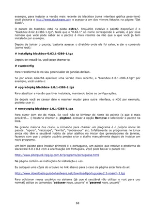 exemplo, para instalar a versão mais recente do blackbox (uma interface gráfica peso-leve)
você visitaria o http://www.slackware.com e acessaria um dos mirrors listados na página "Get
Slack".

O pacote do blackbox está na pasta extra/. Enquanto escrevo o pacote disponível é o
"blackbox-0.62.1-i386-1.tgz". Note que o "0.62.1" no nome corresponde à versão, é por esse
número que você pode saber se o pacote é mais recente ou não que o que você já tem
instalado por exemplo.

Depois de baixar o pacote, bastaria acessar o diretório onde ele foi salvo, e dar o comando
(como root):

# installpkg blackbox-0.62.1-i386-1.tgz

Depois de instalá-lo, você pode chamar o:

# xwmconfig

Para transformá-lo no seu gerenciador de janelas default.

Se por acaso amanhã aparecer uma versão mais recente, a "blackbox-1.0.1-i386-1.tgz" por
exemplo, você usaria o:

# upgradepkg blackbox-1.0.1-i386-1.tgz

Para atualizar a versão que tiver instalada, mantendo todas as configurações.

Se depois você se cansar dele e resolver mudar para outra interface, o KDE por exemplo,
poderia usar o:

# removepkg blackbox-1.0.1-i386-1.tgz

Para sumir com ele do mapa. Se você não se lembrar do nome do pacote (o que é mais
provável... :) bastaria chamar o pkgtool, acessar a opção Remove e selecionar o pacote na
lista.

Na grande maioria dos casos, o comando para chamar um programa é o próprio nome do
pacote: "opera", "netscape", "kwrite", "endeavour" etc. Infelizmente os programas no Linux
ainda não têm o saudável hábito de criar atalhos no iniciar dos gerenciadores de janelas,
fazendo com que o próprio usuário precise criar o atalho manualmente depois de instalar um
novo programa.

Um bom pacote para instalar primeiro é o portuguese, um pacote que resolve o problema do
slackware 8.0 e 8.1 com a acentuação em Português. Você pode baixar o pacote no:

http://www.piterpunk.hpg.ig.com.br/programs/portuguese.html

Na página contém as instruções de instalação e uso.

Eu coloquei uma cópia do arquivo no link abaixo para o caso da página estar fora do ar:

http://www.downloads-guiadohardware.net/download/portuguese-2.2-noarch-3.tgz

Para adicionar novos usuários no sistema (já que é saudável não utilizar o root para uso
normal) utilize os comandos "adduser novo_usuario" e "passwd novo_usuario"




                                              68
 