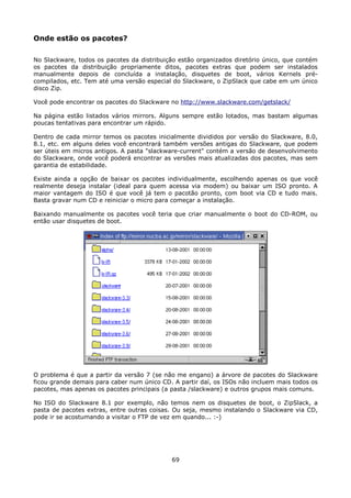 Onde estão os pacotes?

No Slackware, todos os pacotes da distribuição estão organizados diretório único, que contém
os pacotes da distribuição propriamente ditos, pacotes extras que podem ser instalados
manualmente depois de concluída a instalação, disquetes de boot, vários Kernels pré-
compilados, etc. Tem até uma versão especial do Slackware, o ZipSlack que cabe em um único
disco Zip.

Você pode encontrar os pacotes do Slackware no http://www.slackware.com/getslack/

Na página estão listados vários mirrors. Alguns sempre estão lotados, mas bastam algumas
poucas tentativas para encontrar um rápido.

Dentro de cada mirror temos os pacotes inicialmente divididos por versão do Slackware, 8.0,
8.1, etc. em alguns deles você encontrará também versões antigas do Slackware, que podem
ser úteis em micros antigos. A pasta "slackware-current" contém a versão de desenvolvimento
do Slackware, onde você poderá encontrar as versões mais atualizadas dos pacotes, mas sem
garantia de estabilidade.

Existe ainda a opção de baixar os pacotes individualmente, escolhendo apenas os que você
realmente deseja instalar (ideal para quem acessa via modem) ou baixar um ISO pronto. A
maior vantagem do ISO é que você já tem o pacotão pronto, com boot via CD e tudo mais.
Basta gravar num CD e reiniciar o micro para começar a instalação.

Baixando manualmente os pacotes você teria que criar manualmente o boot do CD-ROM, ou
então usar disquetes de boot.




O problema é que a partir da versão 7 (se não me engano) a árvore de pacotes do Slackware
ficou grande demais para caber num único CD. A partir daí, os ISOs não incluem mais todos os
pacotes, mas apenas os pacotes principais (a pasta /slackware) e outros grupos mais comuns.

No ISO do Slackware 8.1 por exemplo, não temos nem os disquetes de boot, o ZipSlack, a
pasta de pacotes extras, entre outras coisas. Ou seja, mesmo instalando o Slackware via CD,
pode ir se acostumando a visitar o FTP de vez em quando... :-)




                                            69
 