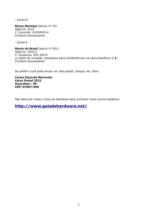 - Conta D

Banco Banespa (banco nº 33)
Agência: 0110
C. Corrente: 01054925-4
Cristiane Suzukayama

- Conta E

Banco do Brasil (banco nº 001)
Agência: 3435-5
C. Poupança: 803 206-8
(o dígito de variação, necessário para transferências via caixa eletrônico é 1)
Cristiane Suzukayama


Se preferir você pode enviar um vale-postal, cheque, etc. Para:

Carlos Eduardo Morimoto
Caixa Postal 3532
Guarulhos - SP
CEP: 07097-990



Não deixe de visitar o Guia do Hardware para conhecer meus outros trabalhos:

http://www.guiadohardware.net/




                                                7
 