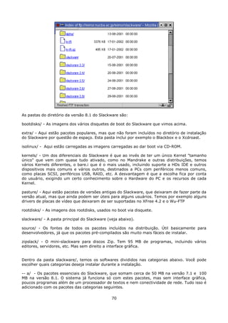 As pastas do diretório da versão 8.1 do Slackware são:

bootdisks/ - As imagens dos vários disquetes de boot do Slackware que vimos acima.

extra/ - Aqui estão pacotes populares, mas que não foram incluídos no diretório de instalação
do Slackware por questão de espaço. Esta pasta inclui por exemplo o Blackbox e o Xcdroast.

isolinux/ - Aqui estão carregadas as imagens carregadas ao dar boot via CD-ROM.

kernels/ - Um dos diferenciais do Slackware é que ao invés de ter um único Kernel "tamanho
único" que vem com quase tudo ativado, como no Mandrake e outras distribuições, temos
vários Kernels diferentes, o bare.i que é o mais usado, incluindo suporte a HDs IDE e outros
dispositivos mais comuns e vários outros, destinados a PCs com periféricos menos comuns,
como placas SCSI, periféricos USB, RAID, etc. A desvantagem é que a escolha fica por conta
do usuário, exigindo um certo conhecimento sobre o Hardware do PC e os recursos de cada
Kernel.

pasture/ - Aqui estão pacotes de versões antigas do Slackware, que deixaram de fazer parte da
versão atual, mas que ainda podem ser úteis para alguns usuários. Temos por exemplo alguns
drivers de placas de vídeo que deixaram de ser suportadas no XFree 4.2 e o Wu-FTP

rootdisks/ - As imagens dos rootdisks, usados no boot via disquete.

slackware/ - A pasta principal do Slackware (veja abaixo).

source/ - Os fontes de todos os pacotes incluídos na distribuição. Útil basicamente para
desenvolvedores, já que os pacotes pré-compilados são muito mais fáceis de instalar.

zipslack/ - O mini-slackware para discos Zip. Tem 95 MB de programas, incluindo vários
editores, servidores, etc. Mas sem direito a interface gráfica.


Dentro da pasta slackware/, temos os softwares divididos nas categorias abaixo. Você pode
escolher quais categorias deseja instalar durante a instalação.

-- a/ - Os pacotes essenciais do Slackware, que somam cerca de 50 MB na versão 7.1 e 100
MB na versão 8.1. O sistema já funciona só com estes pacotes, mas sem interface gráfica,
poucos programas além de um processador de textos e nem conectividade de rede. Tudo isso é
adicionado com os pacotes das categorias seguintes.

                                              70
 