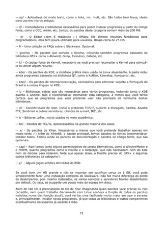 -- ap/ - Aplicativos de modo texto, como o links, mc, mutt, etc. São todos bem leves, ideais
para uso em micros antigos.

-- d/ - Compiladores e bibliotecas necessários para poder instalar programas a partir do código
fonte, como o GCC, make, etc. Juntos, os pacotes desta categoria somam mais de 200 MB.

-- e/ - O Editor (com E maúsculo :-) EMacs. Ele oferece recursos fantásticos para
programadores, mas tem pouca utilidade para usuários. Ocupa cerca de 25 MB.

-- f/ - Uma coleção de FAQs sobre o Slackware. Opcional.

-- gnome/ - Os pacotes que compõe o Gnome, incluindo também programas baseados na
biblioteca GTK+ como o Abiword, Gimp, Evolution, Galeon, etc.

-- k/ - O código fonte de Kernel, necessário se você precisar recompilar o Kernel para otimizá-
lo ou ativar algum recurso.

-- kde/ - Os pacotes do KDE, a interface gráfica mais usada no Linux atualmente. A pasta inclui
ainda programas baseados na biblioteca QT, como o Koffice, Kdevelop, Konqueror, etc.

-- kdei/ - Os pacotes de internacionalização, necessários para adicionar suporte a Português do
Brasil e a outras línguas no KDE.

-- l/ - Bibliotecas extras que são necessárias para vários programas, incluindo tanto o KDE
quanto o Gnome. Não é recomendável desmarcar esta categoria, a menos que você tenha
certeza que os programas que você pretende usar não precisam de nenhuma destas
bibliotecas.

-- n/ - Conectividade de rede. Inclui o protocolo TCP/IP, suporte a discagem, Samba, Apache
FTP, Sendmail e outros servidores, clientes de e-mail, IRC, etc.

-- t/ - Editores LaTex, muito usados no meio acadêmico.

-- tcl/ - Pacotes do TCL/tk, desnecessários na grande maioria dos casos.

-- x/ - Os pacotes do Xfree. Necessários a menos que você pretenda trabalhar apenas em
modo texto :-) Além do Xfree86, o pacote principal, temos pacotes de fontes (recomendável
instalar todos. Temos ainda os pacotes de documentação e pacotes de código fonte, que são
opcionais.

-- xap/ - Aqui temos tanto alguns gerenciadores de janela alternativos, como o WindowMaker e
o FVWM, quanto programas como o Mozilla e o Netscape, que não necessitam nem do KDe
nem do Gnome para rodarem. Note que apesar disso, o Mozilla precisa do GTK+ e algumas
outras bibliotecas da categoria l.

-- y/ - Alguns jogos simples derivados do BSD.


Se você tiver um HD grande e não se importar em sacrificar cerca de 1 GB, você pode
simplesmente fazer uma instalação completa do Slackware. Não faz muita diferença do ponto
de desempenho, pois mesmo instalados, os vários servidos e servidores ficarão desabilitados
por default. Ou seja, só ocuparão um pouco mais de espaço em disco.

Além de não ter a preocupação de ter de ficar imaginando quais pacotes você precisa ou não
(acredite, nem quem trabalha diariamente com Linux conhece a função de todos os pacotes
incluídos numa distribuição atual), você vai ter uma facilidade muito maior em usar o sistema
e, principalmente, instalar novos programas, já que todas as bibliotecas e outros componentes
eventualmente necessários já estarão à mão.



                                              71
 