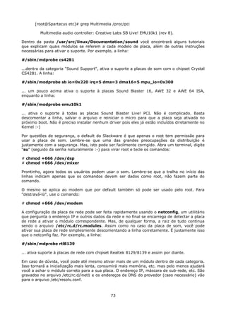 [root@Spartacus etc]# grep Multimedia /proc/pci

         Multimedia audio controller: Creative Labs SB Live! EMU10k1 (rev 8).

Dentro da pasta /usr/src/linux/Documentation/sound você encontrará alguns tutoriais
que explicam quais módulos se referem a cada modelo de placa, além de outras instruções
necessárias para ativar o suporte. Por exemplo, a linha:

#/sbin/mdprobe cs4281

...dentro da categoria "Sound Support", ativa o suporte a placas de som com o chipset Crystal
CS4281. A linha:

#/sbin/modprobe sb io=0x220 irq=5 dma=3 dma16=5 mpu_io=0x300

... um pouco acima ativa o suporte à placas Sound Blaster 16, AWE 32 e AWE 64 ISA,
enquanto a linha:

#/sbin/modprobe emu10k1

... ativa o suporte à todas as placas Sound Blaster Live! PCI. Não é complicado. Basta
descomentar a linha, salvar o arquivo e reiniciar o micro para que a placa seja ativada no
próximo boot. Não é preciso instalar nenhum driver pois eles já estão incluídos diretamente no
Kernel :-)

Por questões de segurança, o default do Slackware é que apenas o root tem permissão para
usar a placa de som. Lembre-se que uma das grandes preocupações da distribuição é
justamente com a segurança. Mas, isto pode ser facilmente corrigido. Abra um terminal, digite
"su" (seguido da senha naturalmente :-) para virar root e tecle os comandos:

# chmod +666 /dev/dsp
# chmod +666 /dev/mixer

Prontinho, agora todos os usuários podem usar o som. Lembre-se que a tralha no início das
linhas indicam apenas que os comandos devem ser dados como root, não fazem parte do
comando.

O mesmo se aplica ao modem que por default também só pode ser usado pelo root. Para
"destravá-lo", use o comando:

# chmod +666 /dev/modem

A configuração da placa de rede pode ser feita rapidamente usando o netconfig, um utilitário
que pergunta o endereço IP e outros dados da rede e no final se encarrega de detectar a placa
de rede a ativar o módulo correspondente. Mas, de qualquer forma, a raiz de tudo continua
sendo o arquivo /etc/rc.d/rc.modules. Assim como no caso da placa de som, você pode
ativar sua placa de rede simplesmente descomentando a linha corretamente. É justamente isso
que o netconfig faz. Por exemplo, a linha:

#/sbin/mdprobe rtl8139

... ativa suporte à placas de rede com chipset Realtek 8129/8139 e assim por diante.

Em caso de dúvida, você pode até mesmo ativar mais de um módulo dentro de cada categoria.
Isso tornará a inicialização mais lenta, consumirá mais memória, etc. mas pelo menos ajudará
você a achar o módulo correto para a sua placa. O endereço IP, máscara de sub-rede, etc. São
gravados no arquivo /etc/rc.d/inet1 e os endereços de DNS do provedor (caso necessário) vão
para o arquivo /etc/resolv.conf.



                                             73
 